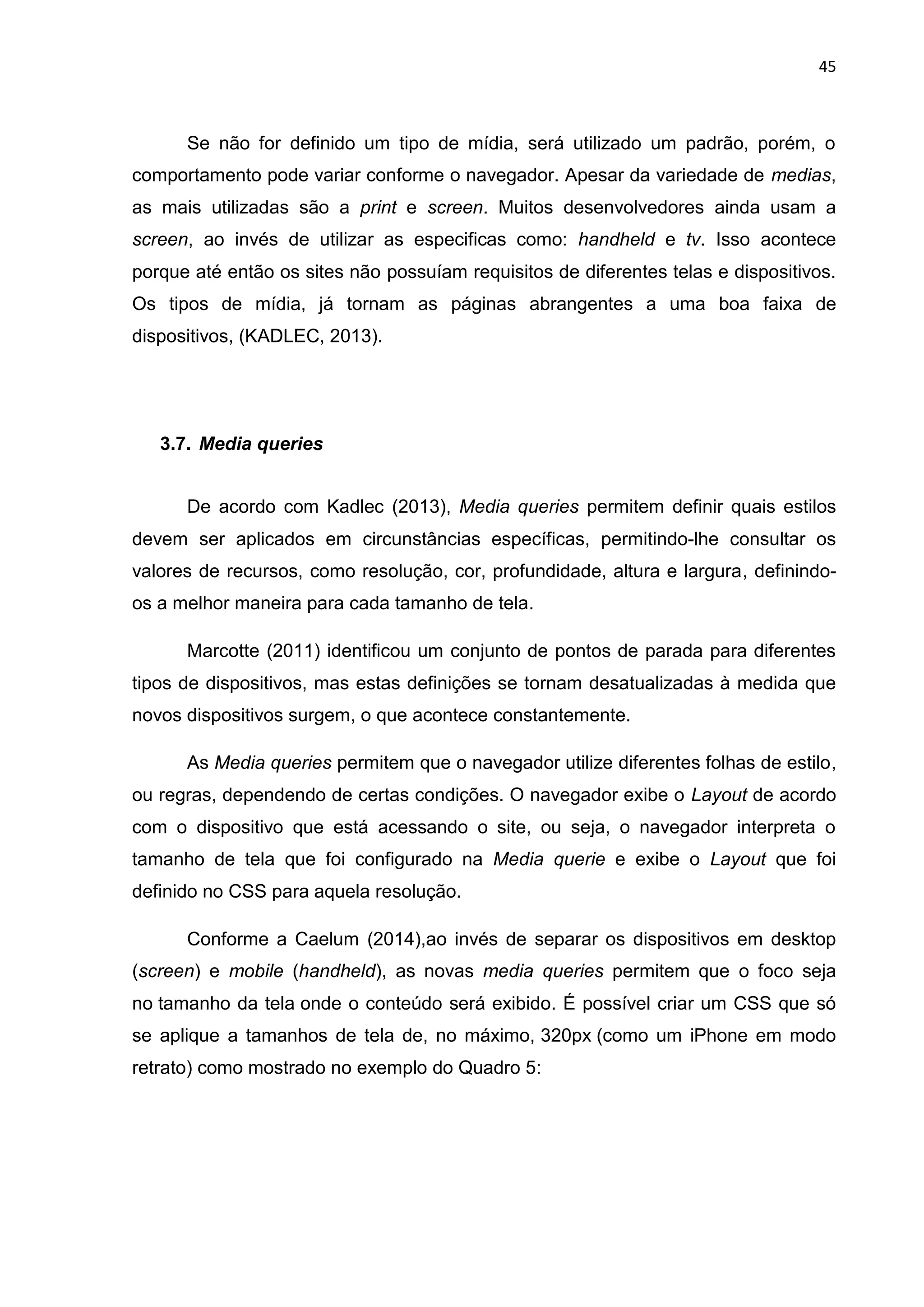 45
Se não for definido um tipo de mídia, será utilizado um padrão, porém, o
comportamento pode variar conforme o navegador. Apesar da variedade de medias,
as mais utilizadas são a print e screen. Muitos desenvolvedores ainda usam a
screen, ao invés de utilizar as especificas como: handheld e tv. Isso acontece
porque até então os sites não possuíam requisitos de diferentes telas e dispositivos.
Os tipos de mídia, já tornam as páginas abrangentes a uma boa faixa de
dispositivos, (KADLEC, 2013).
3.7. Media queries
De acordo com Kadlec (2013), Media queries permitem definir quais estilos
devem ser aplicados em circunstâncias específicas, permitindo-lhe consultar os
valores de recursos, como resolução, cor, profundidade, altura e largura, definindo-
os a melhor maneira para cada tamanho de tela.
Marcotte (2011) identificou um conjunto de pontos de parada para diferentes
tipos de dispositivos, mas estas definições se tornam desatualizadas à medida que
novos dispositivos surgem, o que acontece constantemente.
As Media queries permitem que o navegador utilize diferentes folhas de estilo,
ou regras, dependendo de certas condições. O navegador exibe o Layout de acordo
com o dispositivo que está acessando o site, ou seja, o navegador interpreta o
tamanho de tela que foi configurado na Media querie e exibe o Layout que foi
definido no CSS para aquela resolução.
Conforme a Caelum (2014),ao invés de separar os dispositivos em desktop
(screen) e mobile (handheld), as novas media queries permitem que o foco seja
no tamanho da tela onde o conteúdo será exibido. É possível criar um CSS que só
se aplique a tamanhos de tela de, no máximo, 320px (como um iPhone em modo
retrato) como mostrado no exemplo do Quadro 5:
 