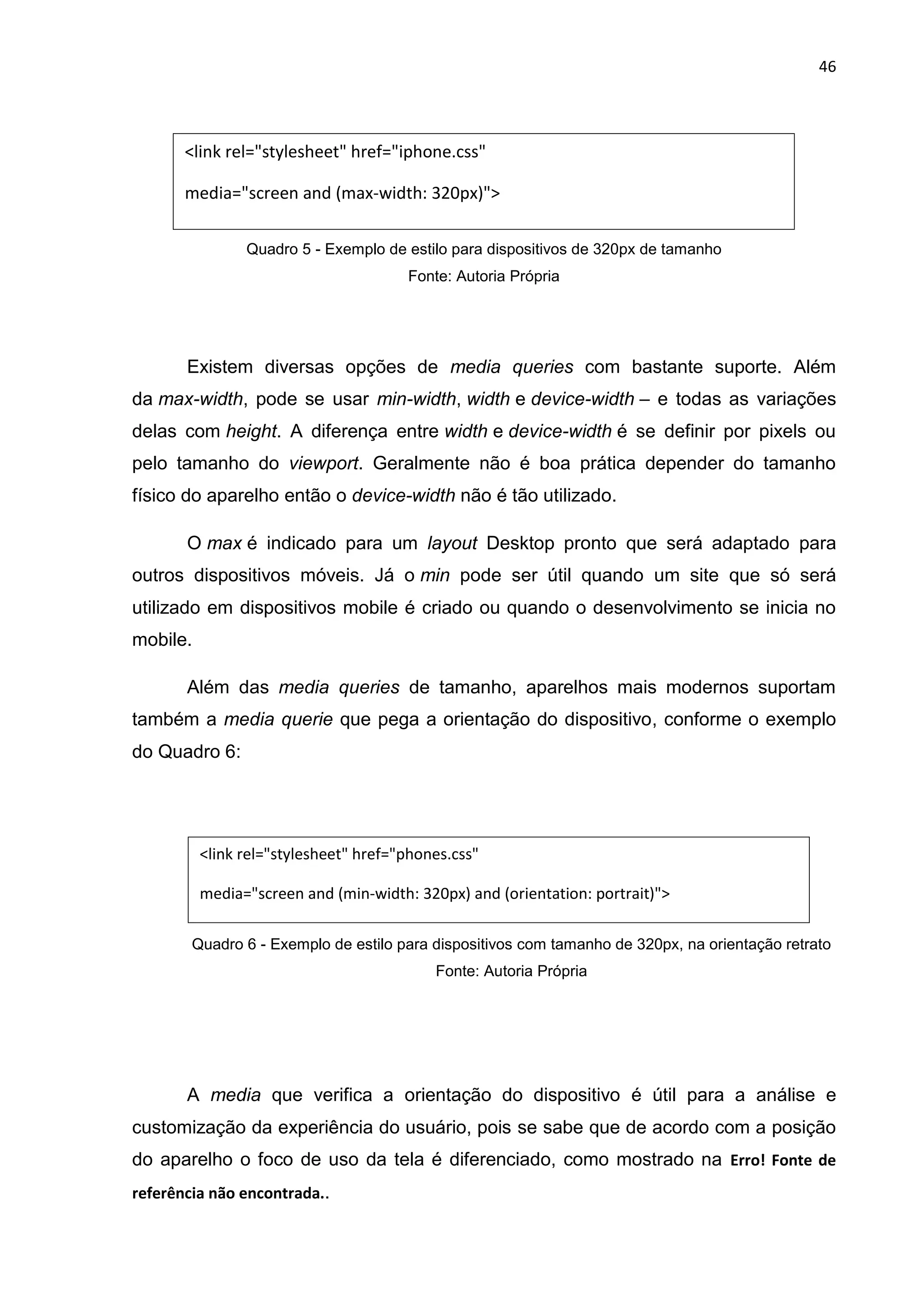 46
Quadro 5 - Exemplo de estilo para dispositivos de 320px de tamanho
Fonte: Autoria Própria
Existem diversas opções de media queries com bastante suporte. Além
da max-width, pode se usar min-width, width e device-width – e todas as variações
delas com height. A diferença entre width e device-width é se definir por pixels ou
pelo tamanho do viewport. Geralmente não é boa prática depender do tamanho
físico do aparelho então o device-width não é tão utilizado.
O max é indicado para um layout Desktop pronto que será adaptado para
outros dispositivos móveis. Já o min pode ser útil quando um site que só será
utilizado em dispositivos mobile é criado ou quando o desenvolvimento se inicia no
mobile.
Além das media queries de tamanho, aparelhos mais modernos suportam
também a media querie que pega a orientação do dispositivo, conforme o exemplo
do Quadro 6:
Quadro 6 - Exemplo de estilo para dispositivos com tamanho de 320px, na orientação retrato
Fonte: Autoria Própria
A media que verifica a orientação do dispositivo é útil para a análise e
customização da experiência do usuário, pois se sabe que de acordo com a posição
do aparelho o foco de uso da tela é diferenciado, como mostrado na Erro! Fonte de
referência não encontrada..
<link rel="stylesheet" href="iphone.css"
media="screen and (max-width: 320px)">
<link rel="stylesheet" href="phones.css"
media="screen and (min-width: 320px) and (orientation: portrait)">
 