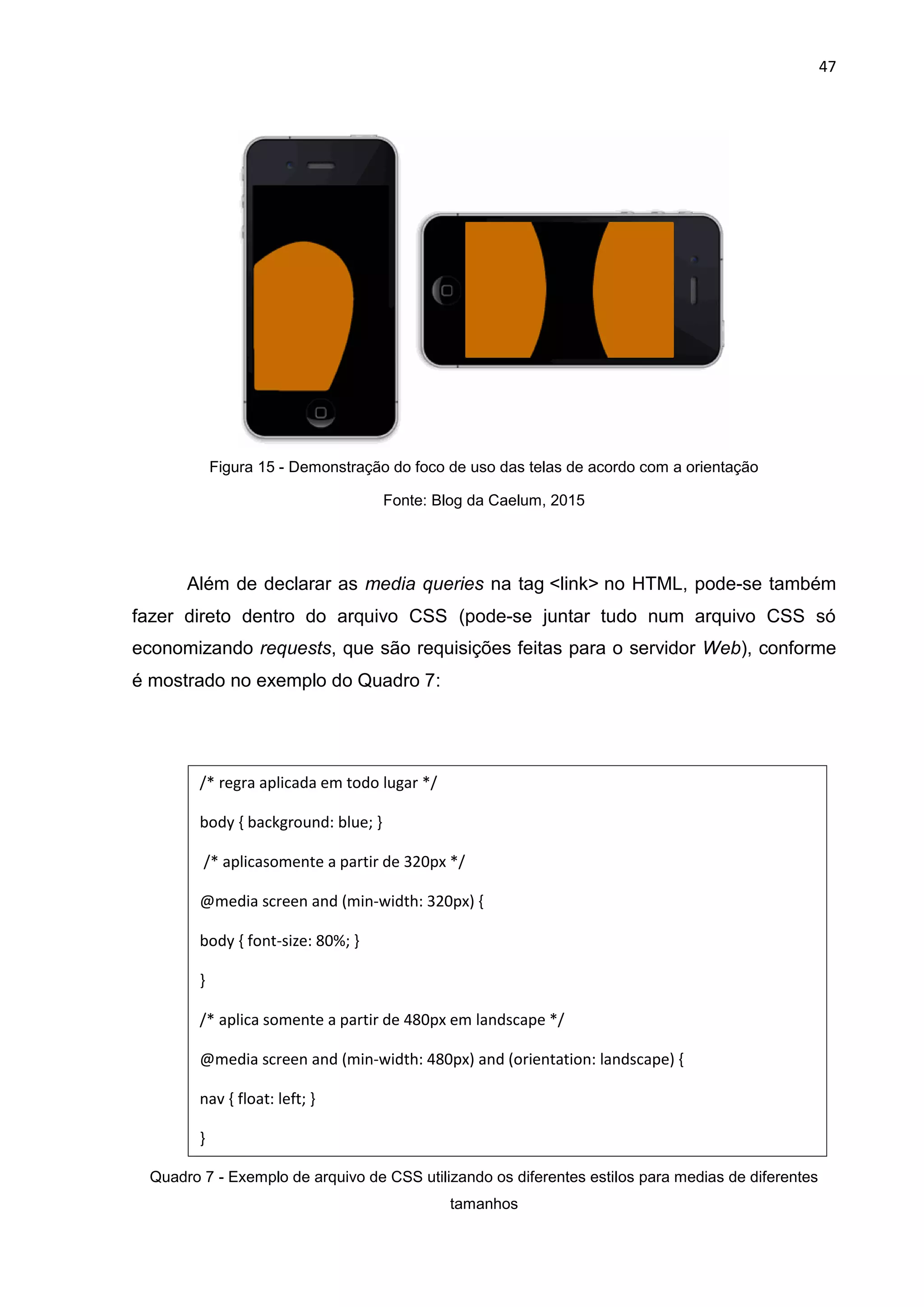 47
Figura 15 - Demonstração do foco de uso das telas de acordo com a orientação
Fonte: Blog da Caelum, 2015
Além de declarar as media queries na tag <link> no HTML, pode-se também
fazer direto dentro do arquivo CSS (pode-se juntar tudo num arquivo CSS só
economizando requests, que são requisições feitas para o servidor Web), conforme
é mostrado no exemplo do Quadro 7:
Quadro 7 - Exemplo de arquivo de CSS utilizando os diferentes estilos para medias de diferentes
tamanhos
/* regra aplicada em todo lugar */
body { background: blue; }
/* aplicasomente a partir de 320px */
@media screen and (min-width: 320px) {
body { font-size: 80%; }
}
/* aplica somente a partir de 480px em landscape */
@media screen and (min-width: 480px) and (orientation: landscape) {
nav { float: left; }
}
 