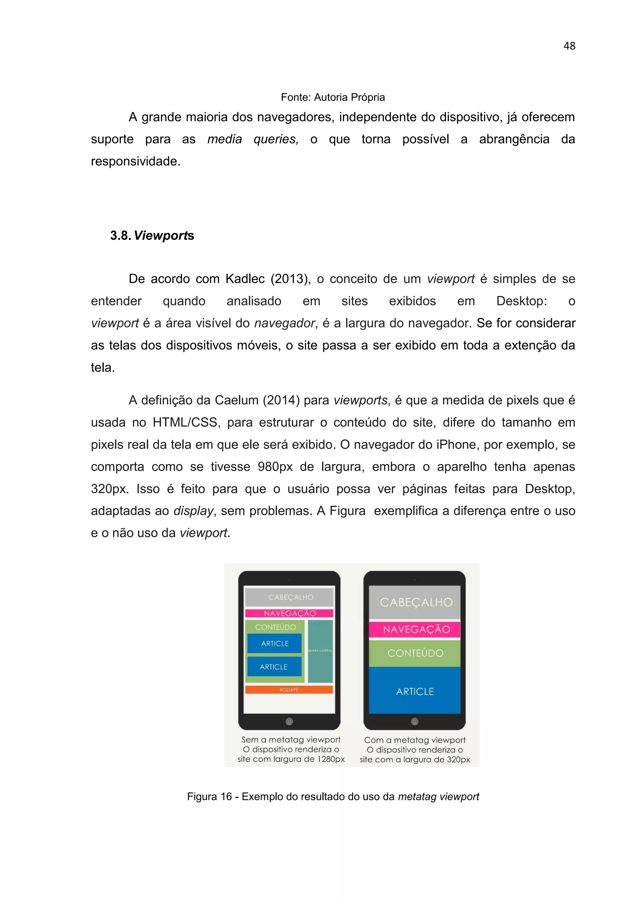 48
Fonte: Autoria Própria
A grande maioria dos navegadores, independente do dispositivo, já oferecem
suporte para as media queries, o que torna possível a abrangência da
responsividade.
3.8.Viewports
De acordo com Kadlec (2013), o conceito de um viewport é simples de se
entender quando analisado em sites exibidos em Desktop: o
viewport é a área visível do navegador, é a largura do navegador. Se for considerar
as telas dos dispositivos móveis, o site passa a ser exibido em toda a extenção da
tela.
A definição da Caelum (2014) para viewports, é que a medida de pixels que é
usada no HTML/CSS, para estruturar o conteúdo do site, difere do tamanho em
pixels real da tela em que ele será exibido. O navegador do iPhone, por exemplo, se
comporta como se tivesse 980px de largura, embora o aparelho tenha apenas
320px. Isso é feito para que o usuário possa ver páginas feitas para Desktop,
adaptadas ao display, sem problemas. A Figura exemplifica a diferença entre o uso
e o não uso da viewport.
Figura 16 - Exemplo do resultado do uso da metatag viewport
 