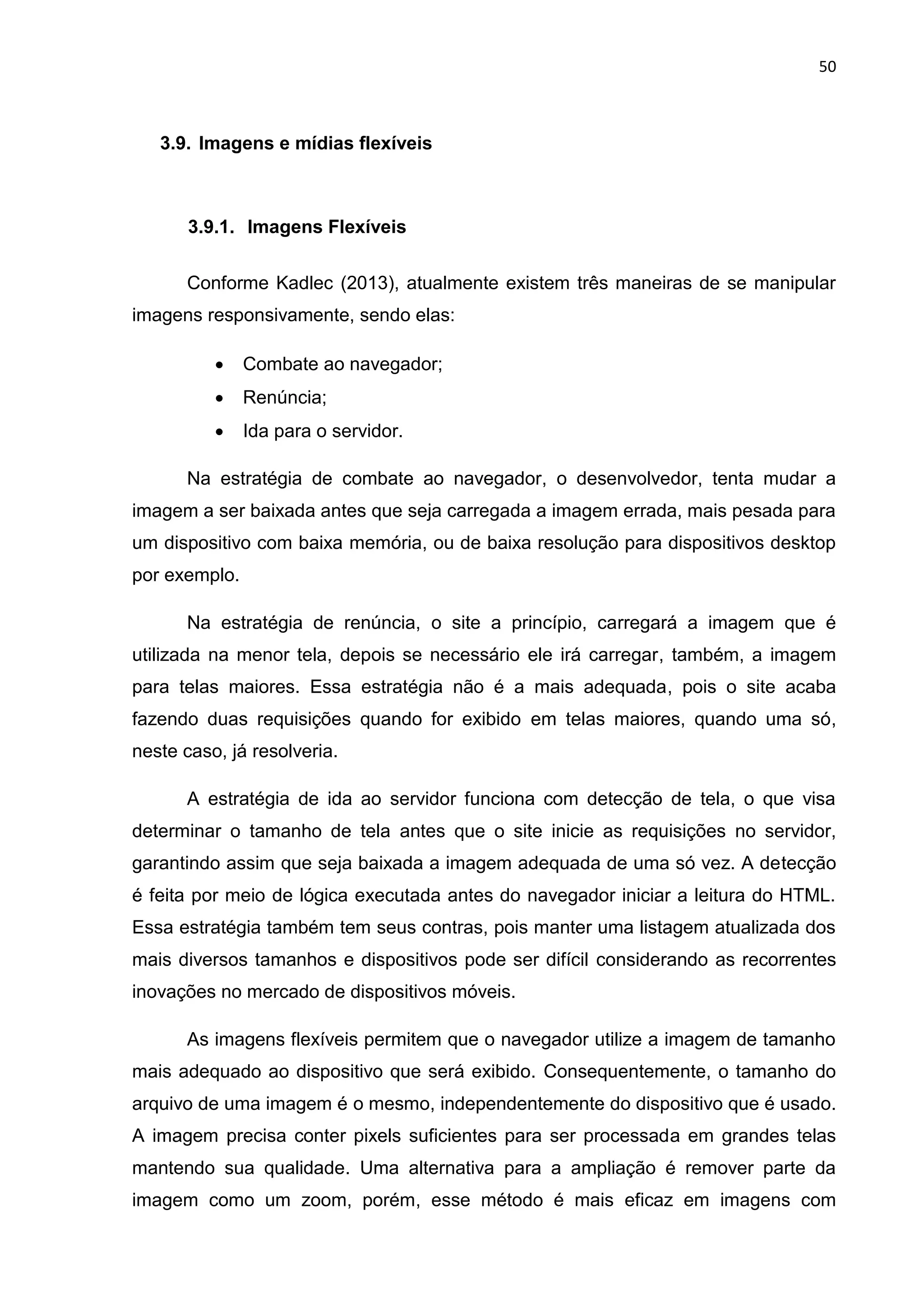50
3.9. Imagens e mídias flexíveis
3.9.1. Imagens Flexíveis
Conforme Kadlec (2013), atualmente existem três maneiras de se manipular
imagens responsivamente, sendo elas:
 Combate ao navegador;
 Renúncia;
 Ida para o servidor.
Na estratégia de combate ao navegador, o desenvolvedor, tenta mudar a
imagem a ser baixada antes que seja carregada a imagem errada, mais pesada para
um dispositivo com baixa memória, ou de baixa resolução para dispositivos desktop
por exemplo.
Na estratégia de renúncia, o site a princípio, carregará a imagem que é
utilizada na menor tela, depois se necessário ele irá carregar, também, a imagem
para telas maiores. Essa estratégia não é a mais adequada, pois o site acaba
fazendo duas requisições quando for exibido em telas maiores, quando uma só,
neste caso, já resolveria.
A estratégia de ida ao servidor funciona com detecção de tela, o que visa
determinar o tamanho de tela antes que o site inicie as requisições no servidor,
garantindo assim que seja baixada a imagem adequada de uma só vez. A detecção
é feita por meio de lógica executada antes do navegador iniciar a leitura do HTML.
Essa estratégia também tem seus contras, pois manter uma listagem atualizada dos
mais diversos tamanhos e dispositivos pode ser difícil considerando as recorrentes
inovações no mercado de dispositivos móveis.
As imagens flexíveis permitem que o navegador utilize a imagem de tamanho
mais adequado ao dispositivo que será exibido. Consequentemente, o tamanho do
arquivo de uma imagem é o mesmo, independentemente do dispositivo que é usado.
A imagem precisa conter pixels suficientes para ser processada em grandes telas
mantendo sua qualidade. Uma alternativa para a ampliação é remover parte da
imagem como um zoom, porém, esse método é mais eficaz em imagens com
 