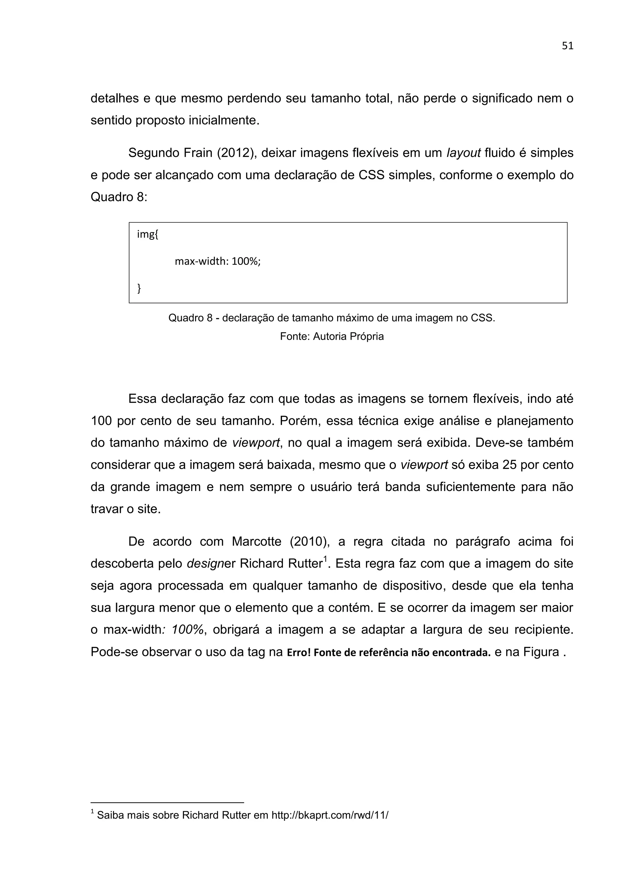 51
detalhes e que mesmo perdendo seu tamanho total, não perde o significado nem o
sentido proposto inicialmente.
Segundo Frain (2012), deixar imagens flexíveis em um layout fluido é simples
e pode ser alcançado com uma declaração de CSS simples, conforme o exemplo do
Quadro 8:
Quadro 8 - declaração de tamanho máximo de uma imagem no CSS.
Fonte: Autoria Própria
Essa declaração faz com que todas as imagens se tornem flexíveis, indo até
100 por cento de seu tamanho. Porém, essa técnica exige análise e planejamento
do tamanho máximo de viewport, no qual a imagem será exibida. Deve-se também
considerar que a imagem será baixada, mesmo que o viewport só exiba 25 por cento
da grande imagem e nem sempre o usuário terá banda suficientemente para não
travar o site.
De acordo com Marcotte (2010), a regra citada no parágrafo acima foi
descoberta pelo designer Richard Rutter1
. Esta regra faz com que a imagem do site
seja agora processada em qualquer tamanho de dispositivo, desde que ela tenha
sua largura menor que o elemento que a contém. E se ocorrer da imagem ser maior
o max-width: 100%, obrigará a imagem a se adaptar a largura de seu recipiente.
Pode-se observar o uso da tag na Erro! Fonte de referência não encontrada. e na Figura .
1
Saiba mais sobre Richard Rutter em http://bkaprt.com/rwd/11/
img{
max-width: 100%;
}
 