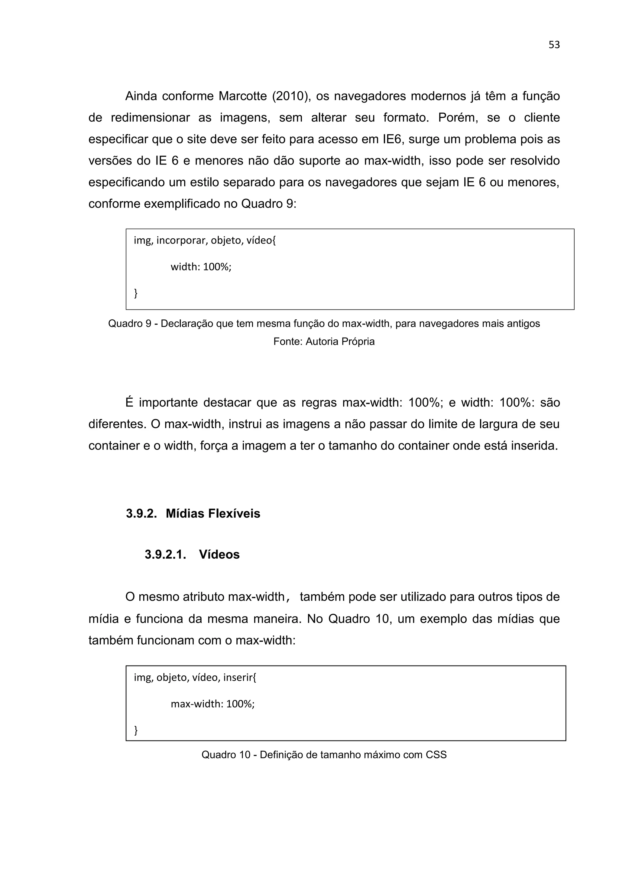 53
Ainda conforme Marcotte (2010), os navegadores modernos já têm a função
de redimensionar as imagens, sem alterar seu formato. Porém, se o cliente
especificar que o site deve ser feito para acesso em IE6, surge um problema pois as
versões do IE 6 e menores não dão suporte ao max-width, isso pode ser resolvido
especificando um estilo separado para os navegadores que sejam IE 6 ou menores,
conforme exemplificado no Quadro 9:
Quadro 9 - Declaração que tem mesma função do max-width, para navegadores mais antigos
Fonte: Autoria Própria
É importante destacar que as regras max-width: 100%; e width: 100%: são
diferentes. O max-width, instrui as imagens a não passar do limite de largura de seu
container e o width, força a imagem a ter o tamanho do container onde está inserida.
3.9.2. Mídias Flexíveis
3.9.2.1. Vídeos
O mesmo atributo max-width, também pode ser utilizado para outros tipos de
mídia e funciona da mesma maneira. No Quadro 10, um exemplo das mídias que
também funcionam com o max-width:
Quadro 10 - Definição de tamanho máximo com CSS
img, incorporar, objeto, vídeo{
width: 100%;
}
img, objeto, vídeo, inserir{
max-width: 100%;
}
 