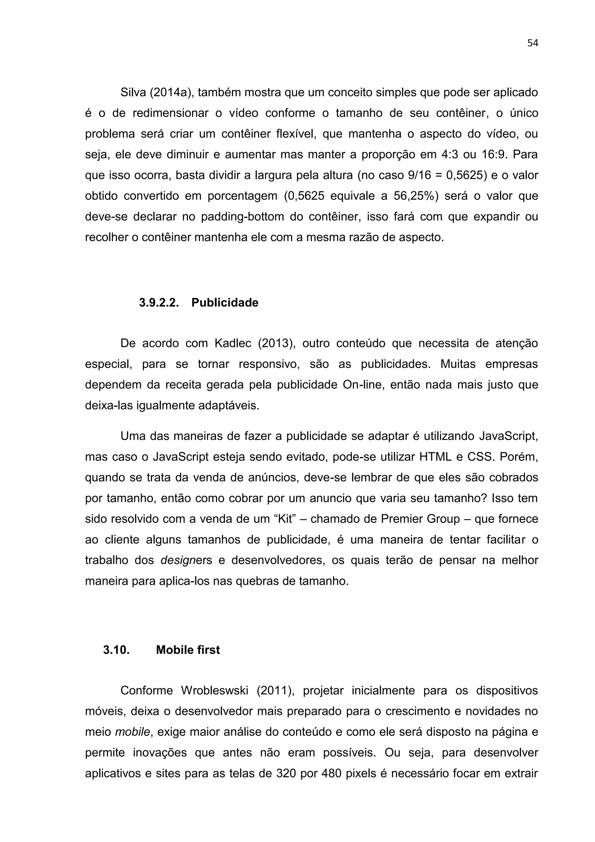 54
Silva (2014a), também mostra que um conceito simples que pode ser aplicado
é o de redimensionar o vídeo conforme o tamanho de seu contêiner, o único
problema será criar um contêiner flexível, que mantenha o aspecto do vídeo, ou
seja, ele deve diminuir e aumentar mas manter a proporção em 4:3 ou 16:9. Para
que isso ocorra, basta dividir a largura pela altura (no caso 9/16 = 0,5625) e o valor
obtido convertido em porcentagem (0,5625 equivale a 56,25%) será o valor que
deve-se declarar no padding-bottom do contêiner, isso fará com que expandir ou
recolher o contêiner mantenha ele com a mesma razão de aspecto.
3.9.2.2. Publicidade
De acordo com Kadlec (2013), outro conteúdo que necessita de atenção
especial, para se tornar responsivo, são as publicidades. Muitas empresas
dependem da receita gerada pela publicidade On-line, então nada mais justo que
deixa-las igualmente adaptáveis.
Uma das maneiras de fazer a publicidade se adaptar é utilizando JavaScript,
mas caso o JavaScript esteja sendo evitado, pode-se utilizar HTML e CSS. Porém,
quando se trata da venda de anúncios, deve-se lembrar de que eles são cobrados
por tamanho, então como cobrar por um anuncio que varia seu tamanho? Isso tem
sido resolvido com a venda de um “Kit” – chamado de Premier Group – que fornece
ao cliente alguns tamanhos de publicidade, é uma maneira de tentar facilitar o
trabalho dos designers e desenvolvedores, os quais terão de pensar na melhor
maneira para aplica-los nas quebras de tamanho.
3.10. Mobile first
Conforme Wrobleswski (2011), projetar inicialmente para os dispositivos
móveis, deixa o desenvolvedor mais preparado para o crescimento e novidades no
meio mobile, exige maior análise do conteúdo e como ele será disposto na página e
permite inovações que antes não eram possíveis. Ou seja, para desenvolver
aplicativos e sites para as telas de 320 por 480 pixels é necessário focar em extrair
 
