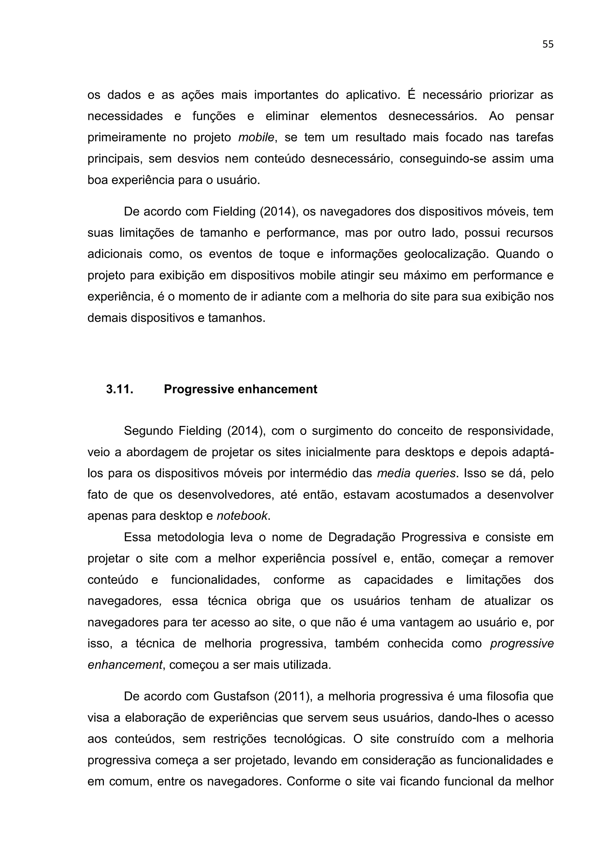 55
os dados e as ações mais importantes do aplicativo. É necessário priorizar as
necessidades e funções e eliminar elementos desnecessários. Ao pensar
primeiramente no projeto mobile, se tem um resultado mais focado nas tarefas
principais, sem desvios nem conteúdo desnecessário, conseguindo-se assim uma
boa experiência para o usuário.
De acordo com Fielding (2014), os navegadores dos dispositivos móveis, tem
suas limitações de tamanho e performance, mas por outro lado, possui recursos
adicionais como, os eventos de toque e informações geolocalização. Quando o
projeto para exibição em dispositivos mobile atingir seu máximo em performance e
experiência, é o momento de ir adiante com a melhoria do site para sua exibição nos
demais dispositivos e tamanhos.
3.11. Progressive enhancement
Segundo Fielding (2014), com o surgimento do conceito de responsividade,
veio a abordagem de projetar os sites inicialmente para desktops e depois adaptá-
los para os dispositivos móveis por intermédio das media queries. Isso se dá, pelo
fato de que os desenvolvedores, até então, estavam acostumados a desenvolver
apenas para desktop e notebook.
Essa metodologia leva o nome de Degradação Progressiva e consiste em
projetar o site com a melhor experiência possível e, então, começar a remover
conteúdo e funcionalidades, conforme as capacidades e limitações dos
navegadores, essa técnica obriga que os usuários tenham de atualizar os
navegadores para ter acesso ao site, o que não é uma vantagem ao usuário e, por
isso, a técnica de melhoria progressiva, também conhecida como progressive
enhancement, começou a ser mais utilizada.
De acordo com Gustafson (2011), a melhoria progressiva é uma filosofia que
visa a elaboração de experiências que servem seus usuários, dando-lhes o acesso
aos conteúdos, sem restrições tecnológicas. O site construído com a melhoria
progressiva começa a ser projetado, levando em consideração as funcionalidades e
em comum, entre os navegadores. Conforme o site vai ficando funcional da melhor
 