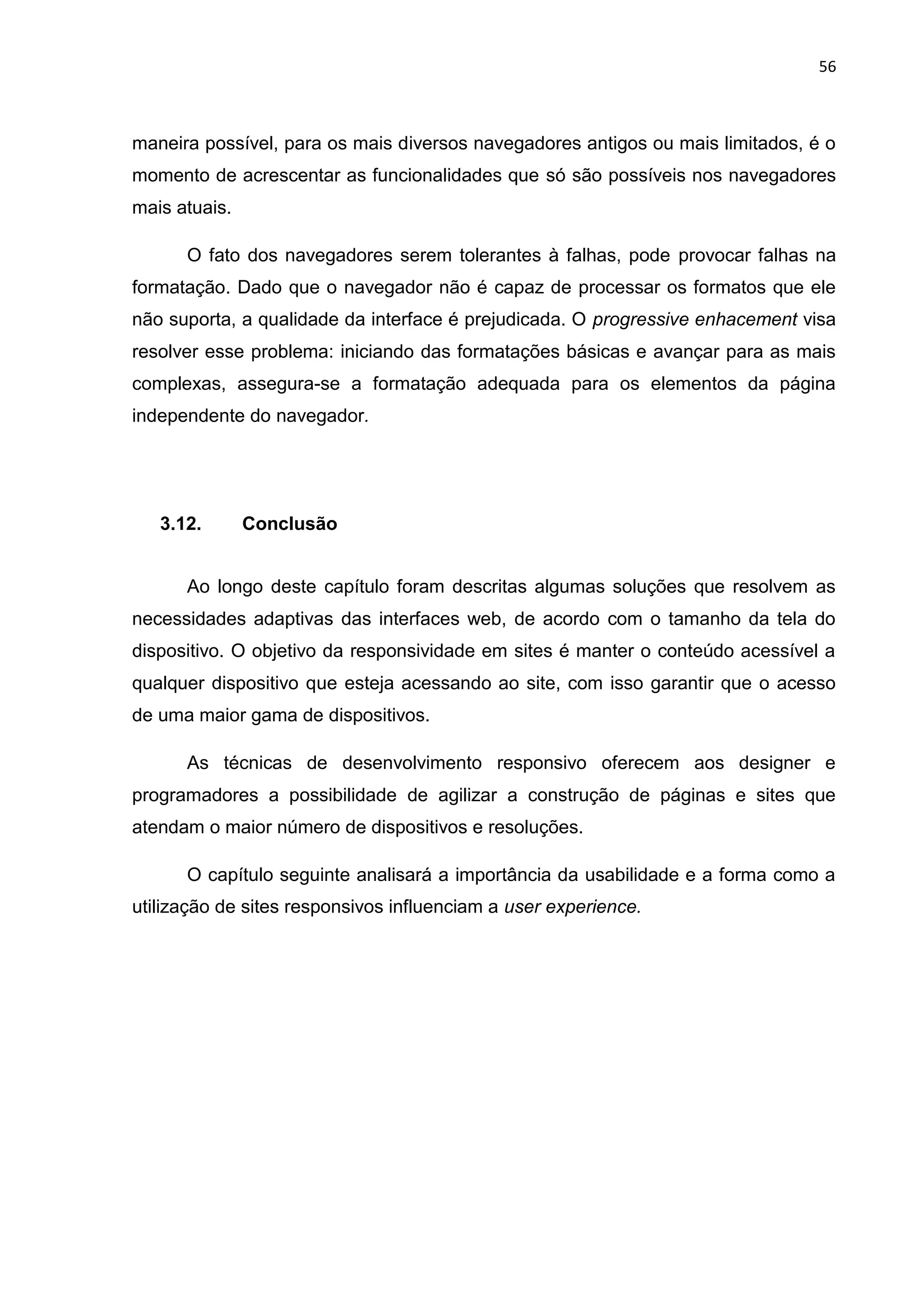 56
maneira possível, para os mais diversos navegadores antigos ou mais limitados, é o
momento de acrescentar as funcionalidades que só são possíveis nos navegadores
mais atuais.
O fato dos navegadores serem tolerantes à falhas, pode provocar falhas na
formatação. Dado que o navegador não é capaz de processar os formatos que ele
não suporta, a qualidade da interface é prejudicada. O progressive enhacement visa
resolver esse problema: iniciando das formatações básicas e avançar para as mais
complexas, assegura-se a formatação adequada para os elementos da página
independente do navegador.
3.12. Conclusão
Ao longo deste capítulo foram descritas algumas soluções que resolvem as
necessidades adaptivas das interfaces web, de acordo com o tamanho da tela do
dispositivo. O objetivo da responsividade em sites é manter o conteúdo acessível a
qualquer dispositivo que esteja acessando ao site, com isso garantir que o acesso
de uma maior gama de dispositivos.
As técnicas de desenvolvimento responsivo oferecem aos designer e
programadores a possibilidade de agilizar a construção de páginas e sites que
atendam o maior número de dispositivos e resoluções.
O capítulo seguinte analisará a importância da usabilidade e a forma como a
utilização de sites responsivos influenciam a user experience.
 