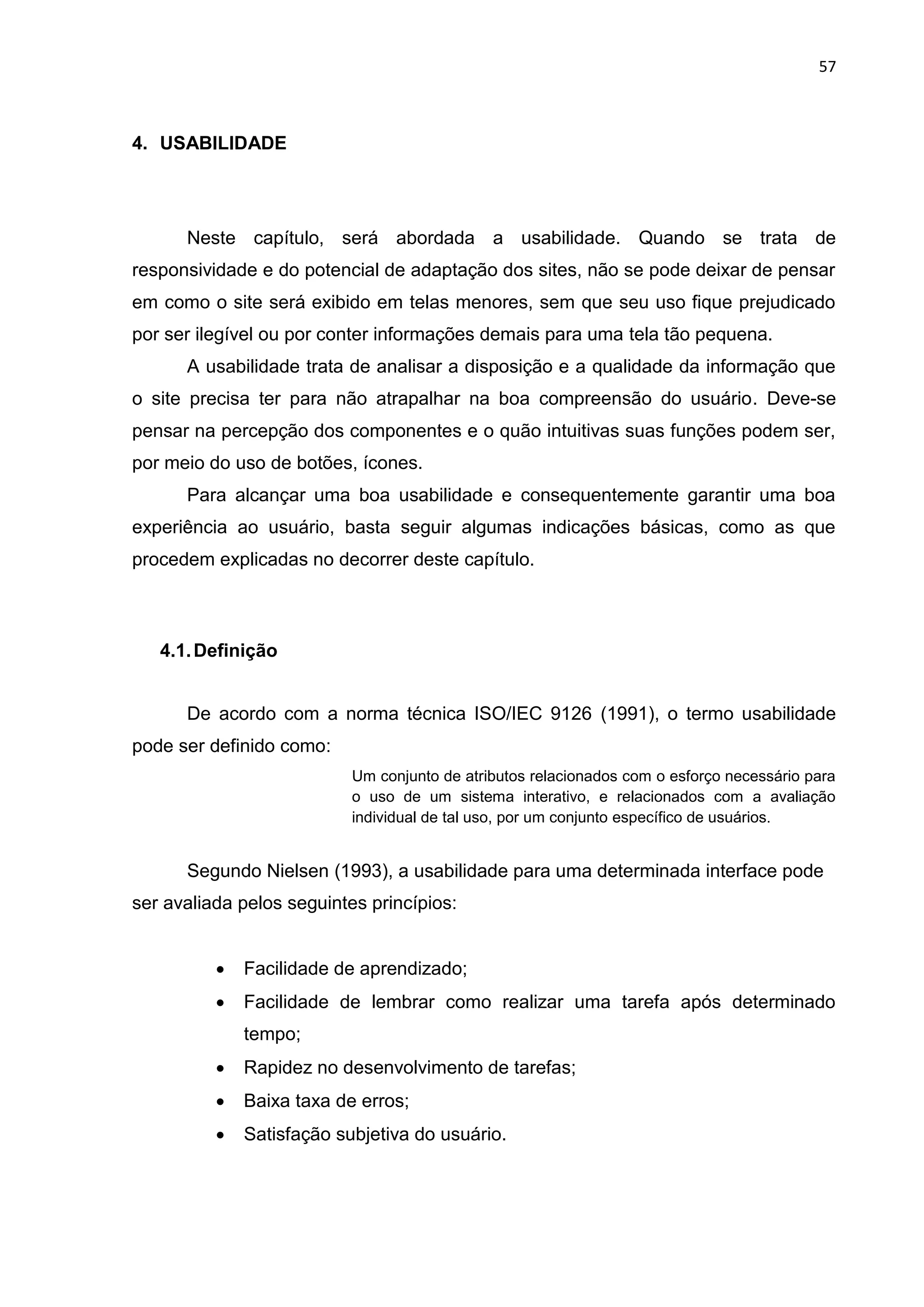 57
4. USABILIDADE
Neste capítulo, será abordada a usabilidade. Quando se trata de
responsividade e do potencial de adaptação dos sites, não se pode deixar de pensar
em como o site será exibido em telas menores, sem que seu uso fique prejudicado
por ser ilegível ou por conter informações demais para uma tela tão pequena.
A usabilidade trata de analisar a disposição e a qualidade da informação que
o site precisa ter para não atrapalhar na boa compreensão do usuário. Deve-se
pensar na percepção dos componentes e o quão intuitivas suas funções podem ser,
por meio do uso de botões, ícones.
Para alcançar uma boa usabilidade e consequentemente garantir uma boa
experiência ao usuário, basta seguir algumas indicações básicas, como as que
procedem explicadas no decorrer deste capítulo.
4.1.Definição
De acordo com a norma técnica ISO/IEC 9126 (1991), o termo usabilidade
pode ser definido como:
Um conjunto de atributos relacionados com o esforço necessário para
o uso de um sistema interativo, e relacionados com a avaliação
individual de tal uso, por um conjunto específico de usuários.
Segundo Nielsen (1993), a usabilidade para uma determinada interface pode
ser avaliada pelos seguintes princípios:
 Facilidade de aprendizado;
 Facilidade de lembrar como realizar uma tarefa após determinado
tempo;
 Rapidez no desenvolvimento de tarefas;
 Baixa taxa de erros;
 Satisfação subjetiva do usuário.
 