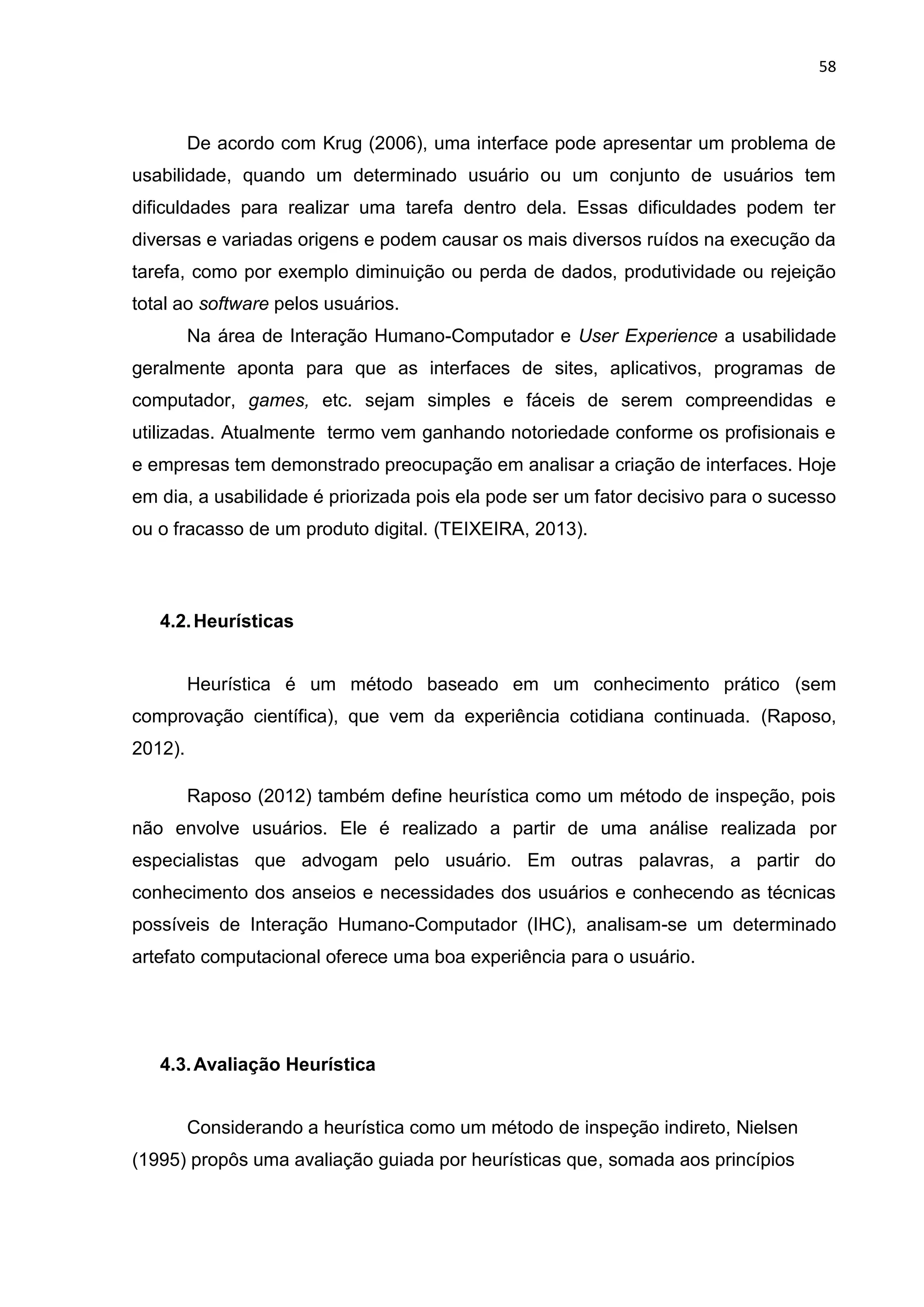 58
De acordo com Krug (2006), uma interface pode apresentar um problema de
usabilidade, quando um determinado usuário ou um conjunto de usuários tem
dificuldades para realizar uma tarefa dentro dela. Essas dificuldades podem ter
diversas e variadas origens e podem causar os mais diversos ruídos na execução da
tarefa, como por exemplo diminuição ou perda de dados, produtividade ou rejeição
total ao software pelos usuários.
Na área de Interação Humano-Computador e User Experience a usabilidade
geralmente aponta para que as interfaces de sites, aplicativos, programas de
computador, games, etc. sejam simples e fáceis de serem compreendidas e
utilizadas. Atualmente termo vem ganhando notoriedade conforme os profisionais e
e empresas tem demonstrado preocupação em analisar a criação de interfaces. Hoje
em dia, a usabilidade é priorizada pois ela pode ser um fator decisivo para o sucesso
ou o fracasso de um produto digital. (TEIXEIRA, 2013).
4.2.Heurísticas
Heurística é um método baseado em um conhecimento prático (sem
comprovação científica), que vem da experiência cotidiana continuada. (Raposo,
2012).
Raposo (2012) também define heurística como um método de inspeção, pois
não envolve usuários. Ele é realizado a partir de uma análise realizada por
especialistas que advogam pelo usuário. Em outras palavras, a partir do
conhecimento dos anseios e necessidades dos usuários e conhecendo as técnicas
possíveis de Interação Humano-Computador (IHC), analisam-se um determinado
artefato computacional oferece uma boa experiência para o usuário.
4.3.Avaliação Heurística
Considerando a heurística como um método de inspeção indireto, Nielsen
(1995) propôs uma avaliação guiada por heurísticas que, somada aos princípios
 