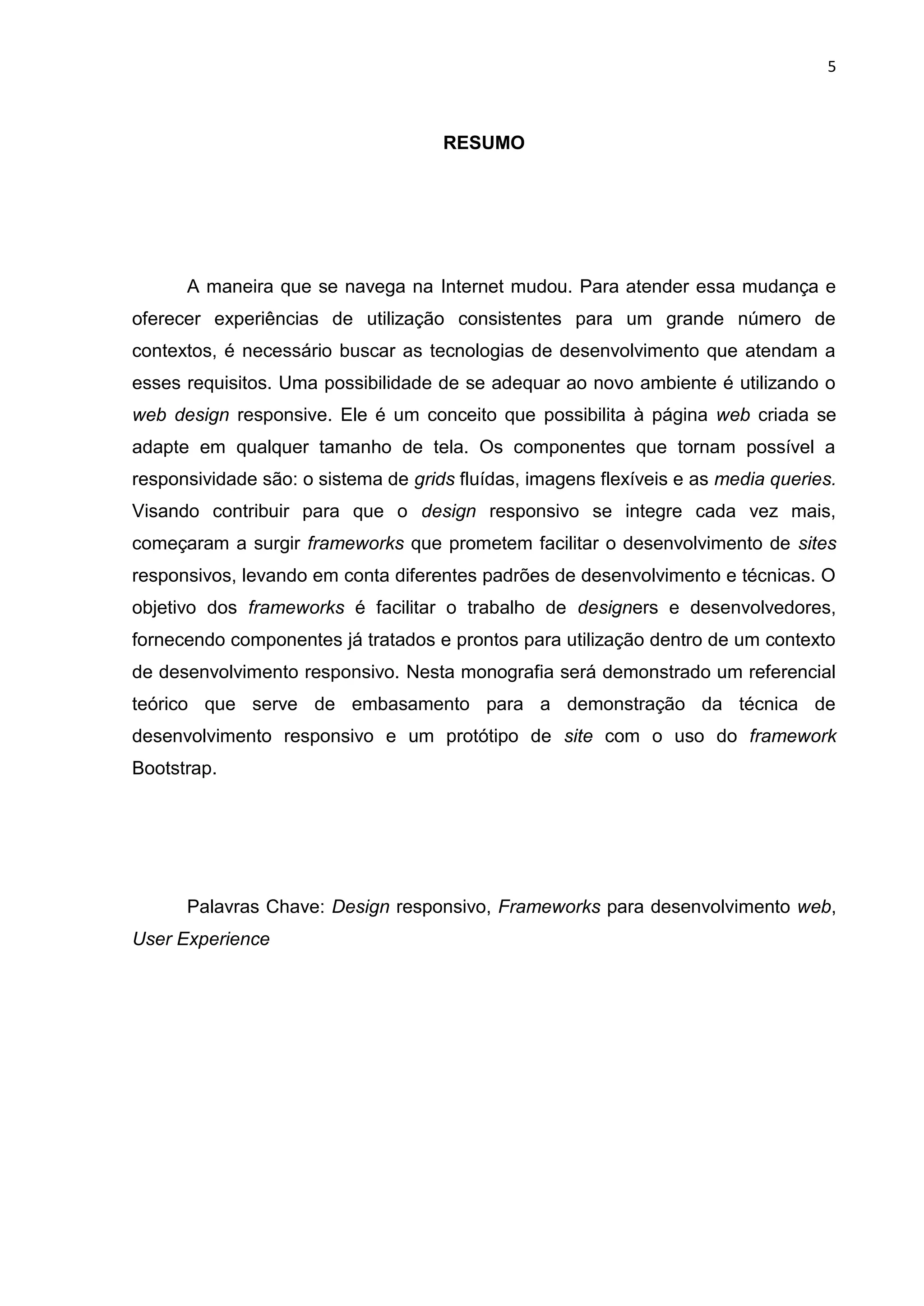 5
RESUMO
A maneira que se navega na Internet mudou. Para atender essa mudança e
oferecer experiências de utilização consistentes para um grande número de
contextos, é necessário buscar as tecnologias de desenvolvimento que atendam a
esses requisitos. Uma possibilidade de se adequar ao novo ambiente é utilizando o
web design responsive. Ele é um conceito que possibilita à página web criada se
adapte em qualquer tamanho de tela. Os componentes que tornam possível a
responsividade são: o sistema de grids fluídas, imagens flexíveis e as media queries.
Visando contribuir para que o design responsivo se integre cada vez mais,
começaram a surgir frameworks que prometem facilitar o desenvolvimento de sites
responsivos, levando em conta diferentes padrões de desenvolvimento e técnicas. O
objetivo dos frameworks é facilitar o trabalho de designers e desenvolvedores,
fornecendo componentes já tratados e prontos para utilização dentro de um contexto
de desenvolvimento responsivo. Nesta monografia será demonstrado um referencial
teórico que serve de embasamento para a demonstração da técnica de
desenvolvimento responsivo e um protótipo de site com o uso do framework
Bootstrap.
Palavras Chave: Design responsivo, Frameworks para desenvolvimento web,
User Experience
 