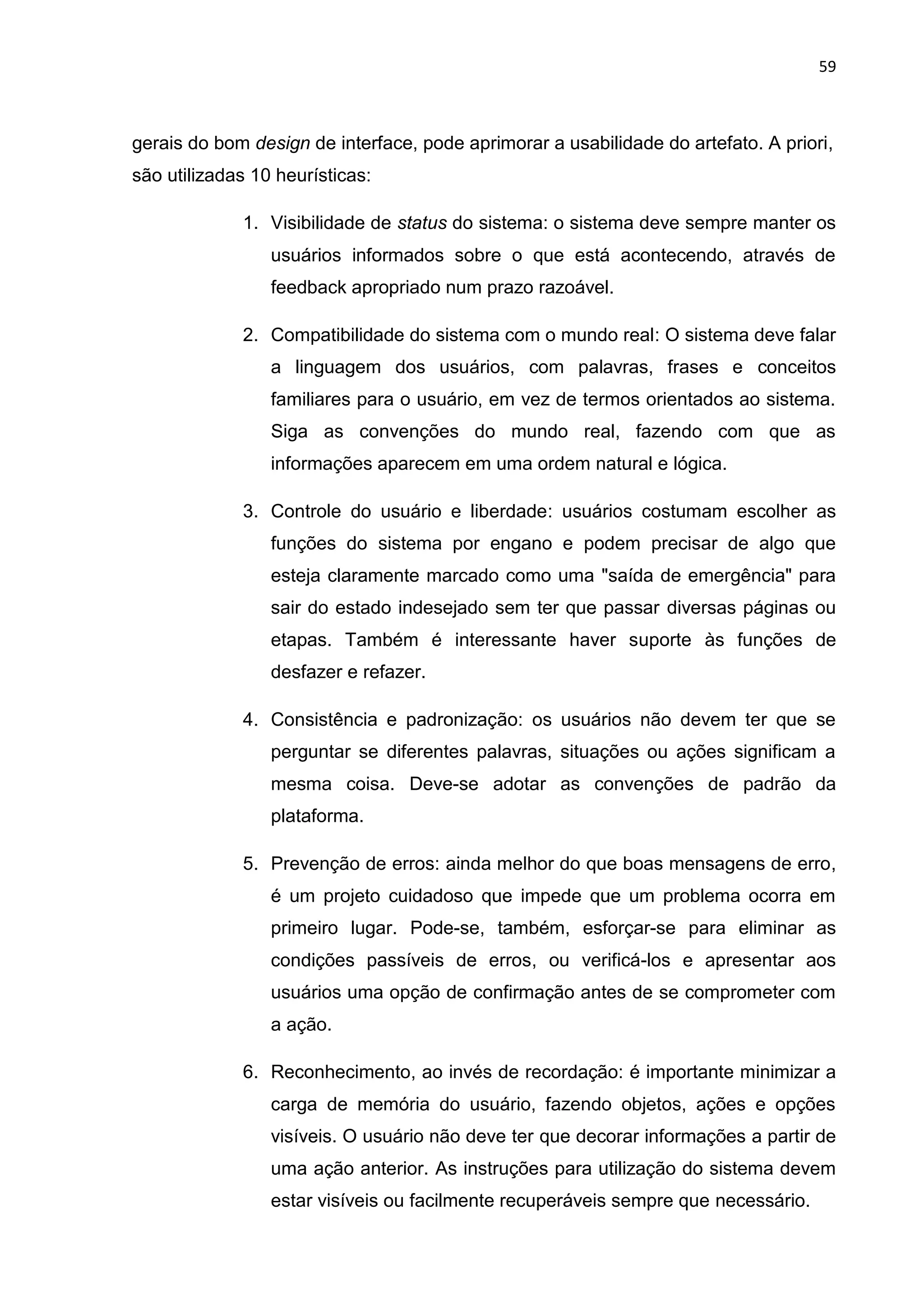 59
gerais do bom design de interface, pode aprimorar a usabilidade do artefato. A priori,
são utilizadas 10 heurísticas:
1. Visibilidade de status do sistema: o sistema deve sempre manter os
usuários informados sobre o que está acontecendo, através de
feedback apropriado num prazo razoável.
2. Compatibilidade do sistema com o mundo real: O sistema deve falar
a linguagem dos usuários, com palavras, frases e conceitos
familiares para o usuário, em vez de termos orientados ao sistema.
Siga as convenções do mundo real, fazendo com que as
informações aparecem em uma ordem natural e lógica.
3. Controle do usuário e liberdade: usuários costumam escolher as
funções do sistema por engano e podem precisar de algo que
esteja claramente marcado como uma "saída de emergência" para
sair do estado indesejado sem ter que passar diversas páginas ou
etapas. Também é interessante haver suporte às funções de
desfazer e refazer.
4. Consistência e padronização: os usuários não devem ter que se
perguntar se diferentes palavras, situações ou ações significam a
mesma coisa. Deve-se adotar as convenções de padrão da
plataforma.
5. Prevenção de erros: ainda melhor do que boas mensagens de erro,
é um projeto cuidadoso que impede que um problema ocorra em
primeiro lugar. Pode-se, também, esforçar-se para eliminar as
condições passíveis de erros, ou verificá-los e apresentar aos
usuários uma opção de confirmação antes de se comprometer com
a ação.
6. Reconhecimento, ao invés de recordação: é importante minimizar a
carga de memória do usuário, fazendo objetos, ações e opções
visíveis. O usuário não deve ter que decorar informações a partir de
uma ação anterior. As instruções para utilização do sistema devem
estar visíveis ou facilmente recuperáveis sempre que necessário.
 