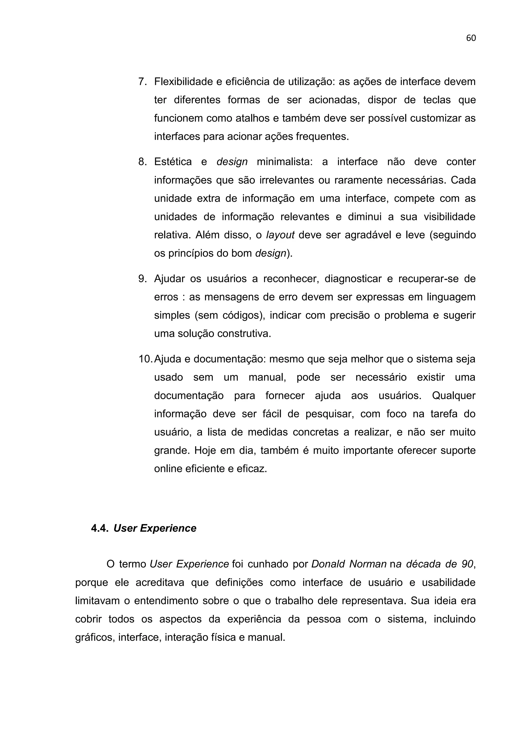 60
7. Flexibilidade e eficiência de utilização: as ações de interface devem
ter diferentes formas de ser acionadas, dispor de teclas que
funcionem como atalhos e também deve ser possível customizar as
interfaces para acionar ações frequentes.
8. Estética e design minimalista: a interface não deve conter
informações que são irrelevantes ou raramente necessárias. Cada
unidade extra de informação em uma interface, compete com as
unidades de informação relevantes e diminui a sua visibilidade
relativa. Além disso, o layout deve ser agradável e leve (seguindo
os princípios do bom design).
9. Ajudar os usuários a reconhecer, diagnosticar e recuperar-se de
erros : as mensagens de erro devem ser expressas em linguagem
simples (sem códigos), indicar com precisão o problema e sugerir
uma solução construtiva.
10.Ajuda e documentação: mesmo que seja melhor que o sistema seja
usado sem um manual, pode ser necessário existir uma
documentação para fornecer ajuda aos usuários. Qualquer
informação deve ser fácil de pesquisar, com foco na tarefa do
usuário, a lista de medidas concretas a realizar, e não ser muito
grande. Hoje em dia, também é muito importante oferecer suporte
online eficiente e eficaz.
4.4. User Experience
O termo User Experience foi cunhado por Donald Norman na década de 90,
porque ele acreditava que definições como interface de usuário e usabilidade
limitavam o entendimento sobre o que o trabalho dele representava. Sua ideia era
cobrir todos os aspectos da experiência da pessoa com o sistema, incluindo
gráficos, interface, interação física e manual.
 