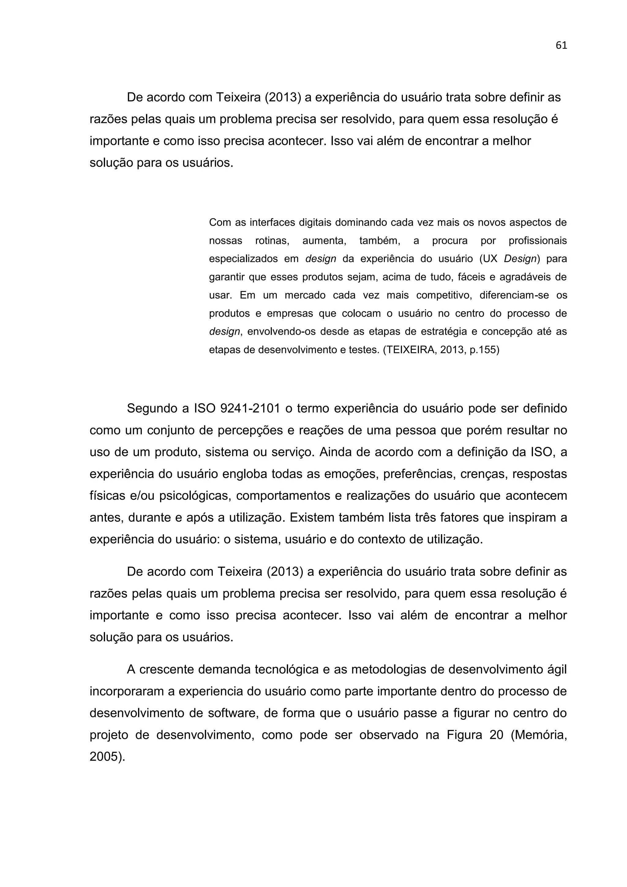 61
De acordo com Teixeira (2013) a experiência do usuário trata sobre definir as
razões pelas quais um problema precisa ser resolvido, para quem essa resolução é
importante e como isso precisa acontecer. Isso vai além de encontrar a melhor
solução para os usuários.
Com as interfaces digitais dominando cada vez mais os novos aspectos de
nossas rotinas, aumenta, também, a procura por profissionais
especializados em design da experiência do usuário (UX Design) para
garantir que esses produtos sejam, acima de tudo, fáceis e agradáveis de
usar. Em um mercado cada vez mais competitivo, diferenciam-se os
produtos e empresas que colocam o usuário no centro do processo de
design, envolvendo-os desde as etapas de estratégia e concepção até as
etapas de desenvolvimento e testes. (TEIXEIRA, 2013, p.155)
Segundo a ISO 9241-2101 o termo experiência do usuário pode ser definido
como um conjunto de percepções e reações de uma pessoa que porém resultar no
uso de um produto, sistema ou serviço. Ainda de acordo com a definição da ISO, a
experiência do usuário engloba todas as emoções, preferências, crenças, respostas
físicas e/ou psicológicas, comportamentos e realizações do usuário que acontecem
antes, durante e após a utilização. Existem também lista três fatores que inspiram a
experiência do usuário: o sistema, usuário e do contexto de utilização.
De acordo com Teixeira (2013) a experiência do usuário trata sobre definir as
razões pelas quais um problema precisa ser resolvido, para quem essa resolução é
importante e como isso precisa acontecer. Isso vai além de encontrar a melhor
solução para os usuários.
A crescente demanda tecnológica e as metodologias de desenvolvimento ágil
incorporaram a experiencia do usuário como parte importante dentro do processo de
desenvolvimento de software, de forma que o usuário passe a figurar no centro do
projeto de desenvolvimento, como pode ser observado na Figura 20 (Memória,
2005).
 