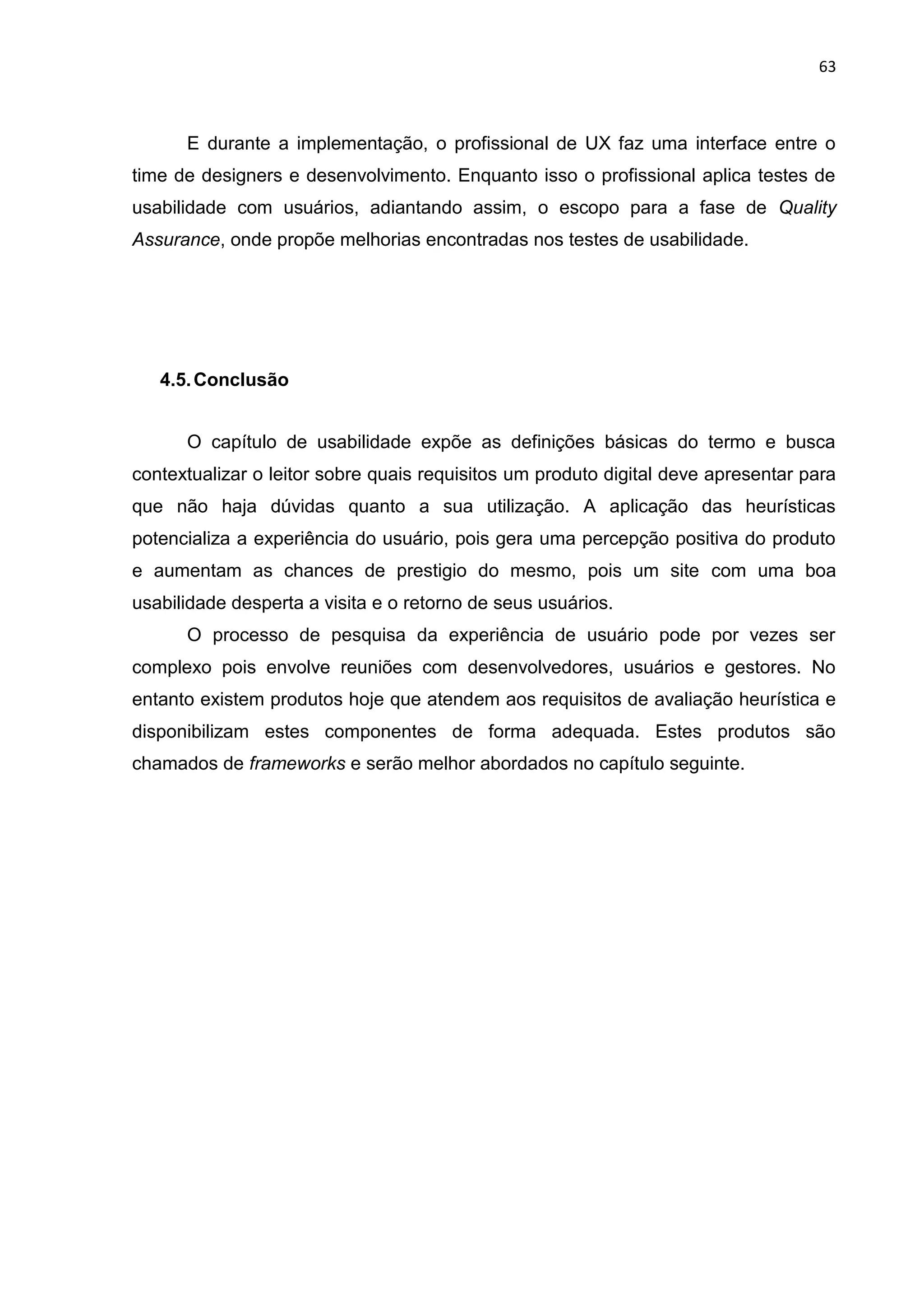 63
E durante a implementação, o profissional de UX faz uma interface entre o
time de designers e desenvolvimento. Enquanto isso o profissional aplica testes de
usabilidade com usuários, adiantando assim, o escopo para a fase de Quality
Assurance, onde propõe melhorias encontradas nos testes de usabilidade.
4.5.Conclusão
O capítulo de usabilidade expõe as definições básicas do termo e busca
contextualizar o leitor sobre quais requisitos um produto digital deve apresentar para
que não haja dúvidas quanto a sua utilização. A aplicação das heurísticas
potencializa a experiência do usuário, pois gera uma percepção positiva do produto
e aumentam as chances de prestigio do mesmo, pois um site com uma boa
usabilidade desperta a visita e o retorno de seus usuários.
O processo de pesquisa da experiência de usuário pode por vezes ser
complexo pois envolve reuniões com desenvolvedores, usuários e gestores. No
entanto existem produtos hoje que atendem aos requisitos de avaliação heurística e
disponibilizam estes componentes de forma adequada. Estes produtos são
chamados de frameworks e serão melhor abordados no capítulo seguinte.
 