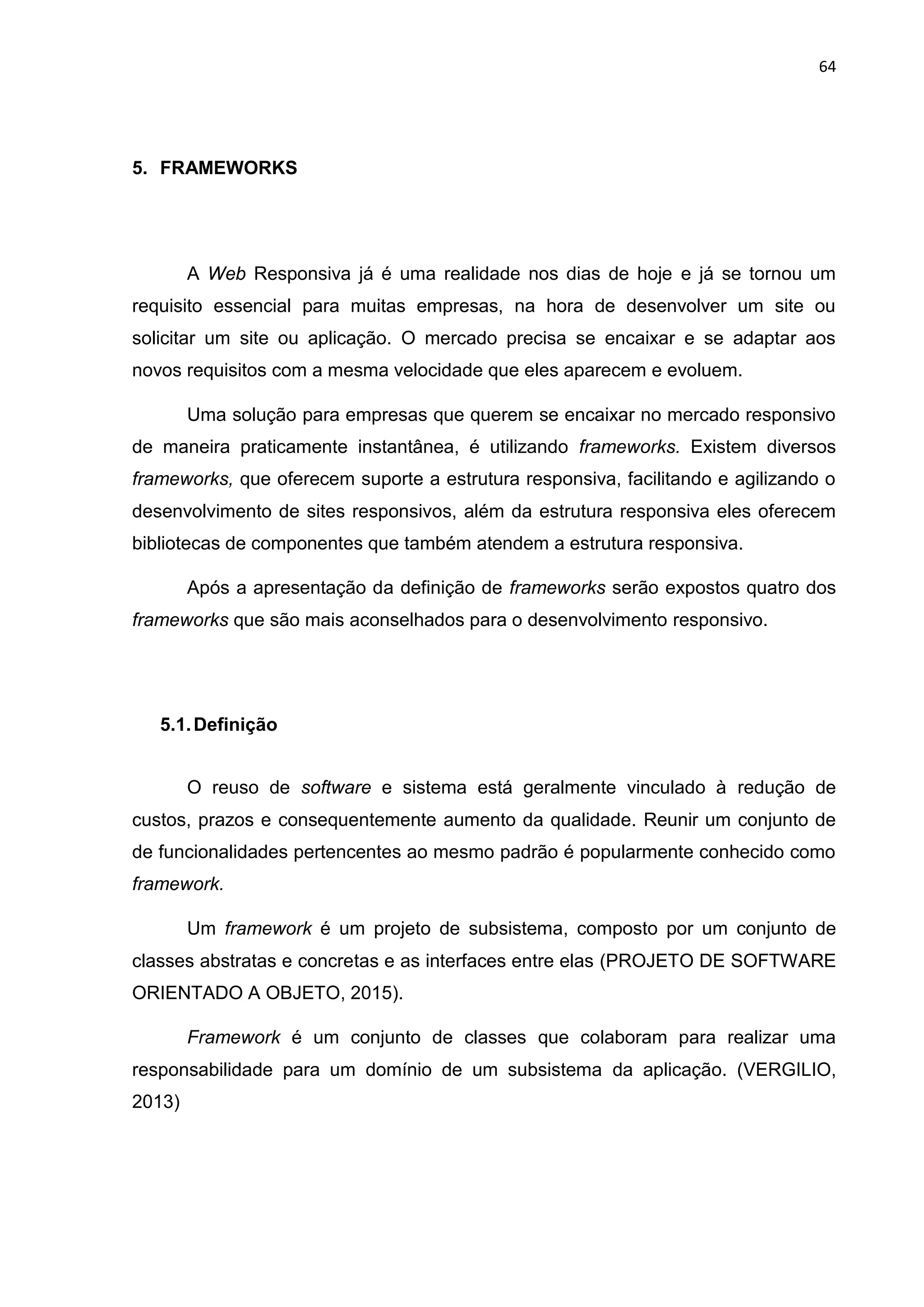 64
5. FRAMEWORKS
A Web Responsiva já é uma realidade nos dias de hoje e já se tornou um
requisito essencial para muitas empresas, na hora de desenvolver um site ou
solicitar um site ou aplicação. O mercado precisa se encaixar e se adaptar aos
novos requisitos com a mesma velocidade que eles aparecem e evoluem.
Uma solução para empresas que querem se encaixar no mercado responsivo
de maneira praticamente instantânea, é utilizando frameworks. Existem diversos
frameworks, que oferecem suporte a estrutura responsiva, facilitando e agilizando o
desenvolvimento de sites responsivos, além da estrutura responsiva eles oferecem
bibliotecas de componentes que também atendem a estrutura responsiva.
Após a apresentação da definição de frameworks serão expostos quatro dos
frameworks que são mais aconselhados para o desenvolvimento responsivo.
5.1.Definição
O reuso de software e sistema está geralmente vinculado à redução de
custos, prazos e consequentemente aumento da qualidade. Reunir um conjunto de
de funcionalidades pertencentes ao mesmo padrão é popularmente conhecido como
framework.
Um framework é um projeto de subsistema, composto por um conjunto de
classes abstratas e concretas e as interfaces entre elas (PROJETO DE SOFTWARE
ORIENTADO A OBJETO, 2015).
Framework é um conjunto de classes que colaboram para realizar uma
responsabilidade para um domínio de um subsistema da aplicação. (VERGILIO,
2013)
 