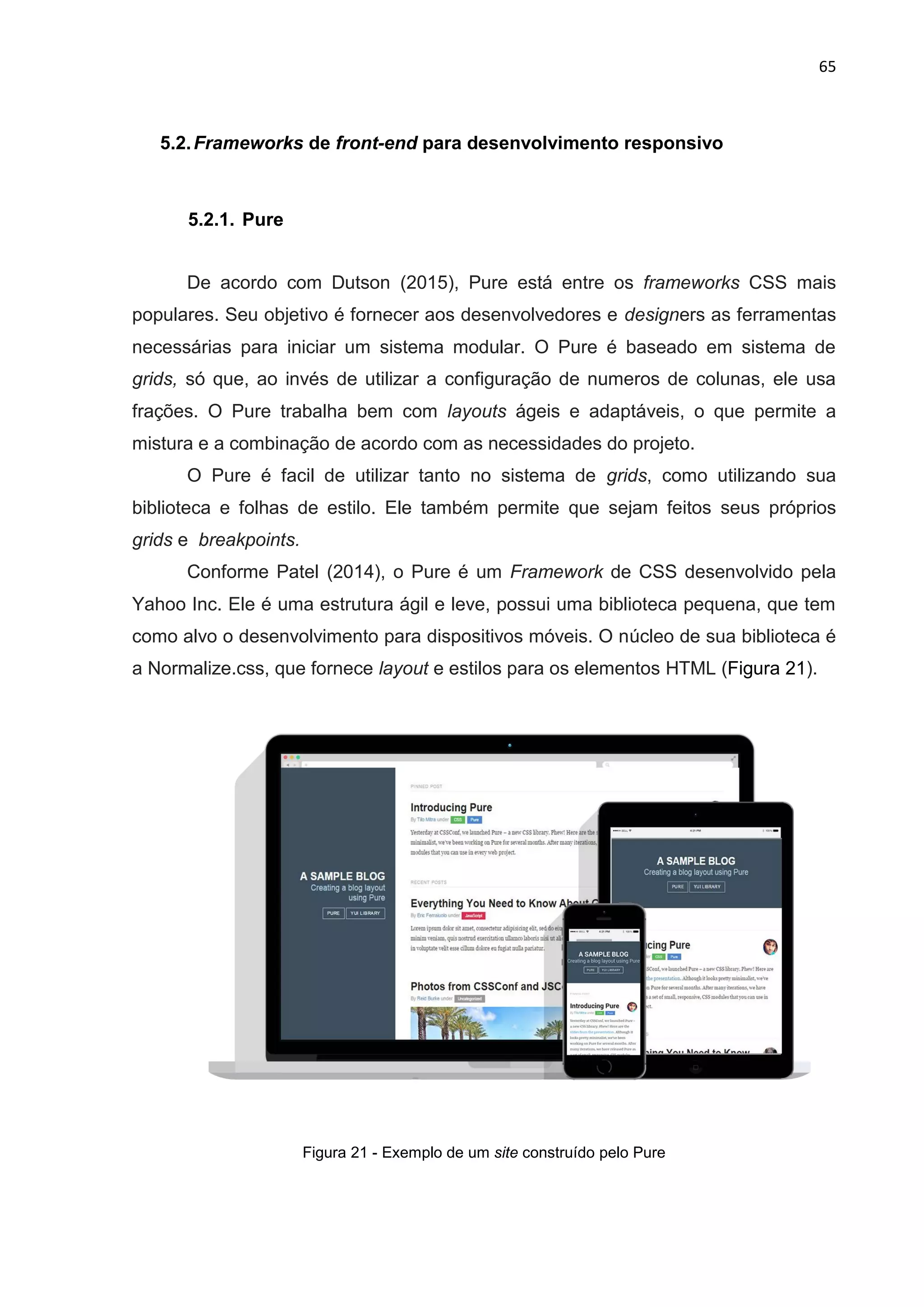 65
5.2.Frameworks de front-end para desenvolvimento responsivo
5.2.1. Pure
De acordo com Dutson (2015), Pure está entre os frameworks CSS mais
populares. Seu objetivo é fornecer aos desenvolvedores e designers as ferramentas
necessárias para iniciar um sistema modular. O Pure é baseado em sistema de
grids, só que, ao invés de utilizar a configuração de numeros de colunas, ele usa
frações. O Pure trabalha bem com layouts ágeis e adaptáveis, o que permite a
mistura e a combinação de acordo com as necessidades do projeto.
O Pure é facil de utilizar tanto no sistema de grids, como utilizando sua
biblioteca e folhas de estilo. Ele também permite que sejam feitos seus próprios
grids e breakpoints.
Conforme Patel (2014), o Pure é um Framework de CSS desenvolvido pela
Yahoo Inc. Ele é uma estrutura ágil e leve, possui uma biblioteca pequena, que tem
como alvo o desenvolvimento para dispositivos móveis. O núcleo de sua biblioteca é
a Normalize.css, que fornece layout e estilos para os elementos HTML (Figura 21).
Figura 21 - Exemplo de um site construído pelo Pure
 