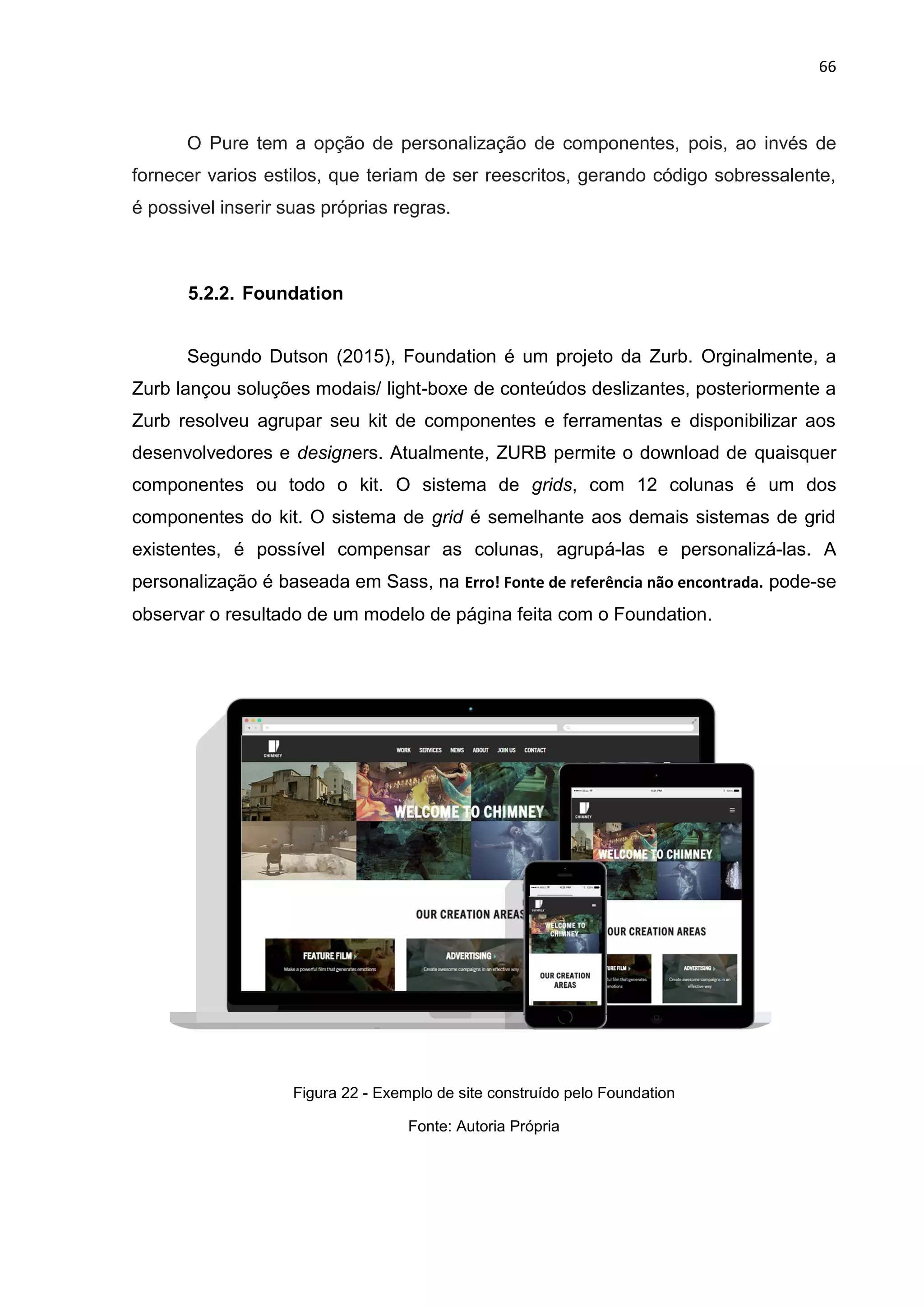 66
O Pure tem a opção de personalização de componentes, pois, ao invés de
fornecer varios estilos, que teriam de ser reescritos, gerando código sobressalente,
é possivel inserir suas próprias regras.
5.2.2. Foundation
Segundo Dutson (2015), Foundation é um projeto da Zurb. Orginalmente, a
Zurb lançou soluções modais/ light-boxe de conteúdos deslizantes, posteriormente a
Zurb resolveu agrupar seu kit de componentes e ferramentas e disponibilizar aos
desenvolvedores e designers. Atualmente, ZURB permite o download de quaisquer
componentes ou todo o kit. O sistema de grids, com 12 colunas é um dos
componentes do kit. O sistema de grid é semelhante aos demais sistemas de grid
existentes, é possível compensar as colunas, agrupá-las e personalizá-las. A
personalização é baseada em Sass, na Erro! Fonte de referência não encontrada. pode-se
observar o resultado de um modelo de página feita com o Foundation.
Figura 22 - Exemplo de site construído pelo Foundation
Fonte: Autoria Própria
 