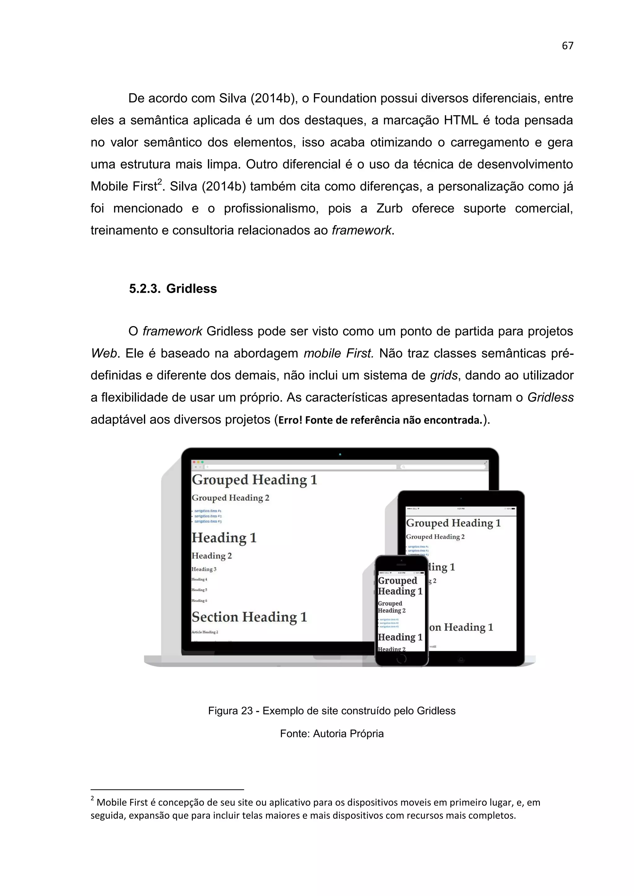 67
De acordo com Silva (2014b), o Foundation possui diversos diferenciais, entre
eles a semântica aplicada é um dos destaques, a marcação HTML é toda pensada
no valor semântico dos elementos, isso acaba otimizando o carregamento e gera
uma estrutura mais limpa. Outro diferencial é o uso da técnica de desenvolvimento
Mobile First2
. Silva (2014b) também cita como diferenças, a personalização como já
foi mencionado e o profissionalismo, pois a Zurb oferece suporte comercial,
treinamento e consultoria relacionados ao framework.
5.2.3. Gridless
O framework Gridless pode ser visto como um ponto de partida para projetos
Web. Ele é baseado na abordagem mobile First. Não traz classes semânticas pré-
definidas e diferente dos demais, não inclui um sistema de grids, dando ao utilizador
a flexibilidade de usar um próprio. As características apresentadas tornam o Gridless
adaptável aos diversos projetos (Erro! Fonte de referência não encontrada.).
Figura 23 - Exemplo de site construído pelo Gridless
Fonte: Autoria Própria
2
Mobile First é concepção de seu site ou aplicativo para os dispositivos moveis em primeiro lugar, e, em
seguida, expansão que para incluir telas maiores e mais dispositivos com recursos mais completos.
 
