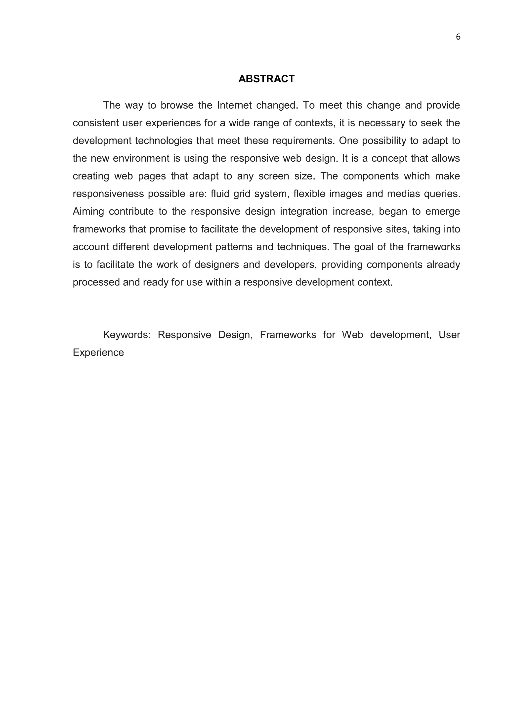 6
ABSTRACT
The way to browse the Internet changed. To meet this change and provide
consistent user experiences for a wide range of contexts, it is necessary to seek the
development technologies that meet these requirements. One possibility to adapt to
the new environment is using the responsive web design. It is a concept that allows
creating web pages that adapt to any screen size. The components which make
responsiveness possible are: fluid grid system, flexible images and medias queries.
Aiming contribute to the responsive design integration increase, began to emerge
frameworks that promise to facilitate the development of responsive sites, taking into
account different development patterns and techniques. The goal of the frameworks
is to facilitate the work of designers and developers, providing components already
processed and ready for use within a responsive development context.
Keywords: Responsive Design, Frameworks for Web development, User
Experience
 