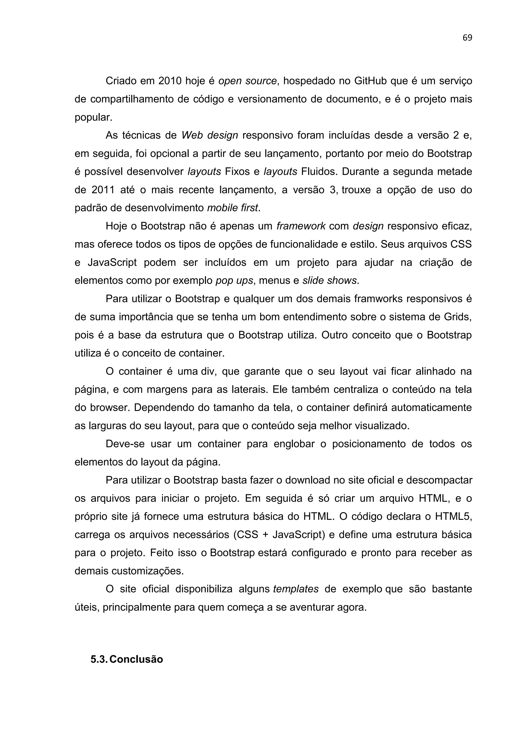 69
Criado em 2010 hoje é open source, hospedado no GitHub que é um serviço
de compartilhamento de código e versionamento de documento, e é o projeto mais
popular.
As técnicas de Web design responsivo foram incluídas desde a versão 2 e,
em seguida, foi opcional a partir de seu lançamento, portanto por meio do Bootstrap
é possível desenvolver layouts Fixos e layouts Fluidos. Durante a segunda metade
de 2011 até o mais recente lançamento, a versão 3, trouxe a opção de uso do
padrão de desenvolvimento mobile first.
Hoje o Bootstrap não é apenas um framework com design responsivo eficaz,
mas oferece todos os tipos de opções de funcionalidade e estilo. Seus arquivos CSS
e JavaScript podem ser incluídos em um projeto para ajudar na criação de
elementos como por exemplo pop ups, menus e slide shows.
Para utilizar o Bootstrap e qualquer um dos demais framworks responsivos é
de suma importância que se tenha um bom entendimento sobre o sistema de Grids,
pois é a base da estrutura que o Bootstrap utiliza. Outro conceito que o Bootstrap
utiliza é o conceito de container.
O container é uma div, que garante que o seu layout vai ficar alinhado na
página, e com margens para as laterais. Ele também centraliza o conteúdo na tela
do browser. Dependendo do tamanho da tela, o container definirá automaticamente
as larguras do seu layout, para que o conteúdo seja melhor visualizado.
Deve-se usar um container para englobar o posicionamento de todos os
elementos do layout da página.
Para utilizar o Bootstrap basta fazer o download no site oficial e descompactar
os arquivos para iniciar o projeto. Em seguida é só criar um arquivo HTML, e o
próprio site já fornece uma estrutura básica do HTML. O código declara o HTML5,
carrega os arquivos necessários (CSS + JavaScript) e define uma estrutura básica
para o projeto. Feito isso o Bootstrap estará configurado e pronto para receber as
demais customizações.
O site oficial disponibiliza alguns templates de exemplo que são bastante
úteis, principalmente para quem começa a se aventurar agora.
5.3.Conclusão
 