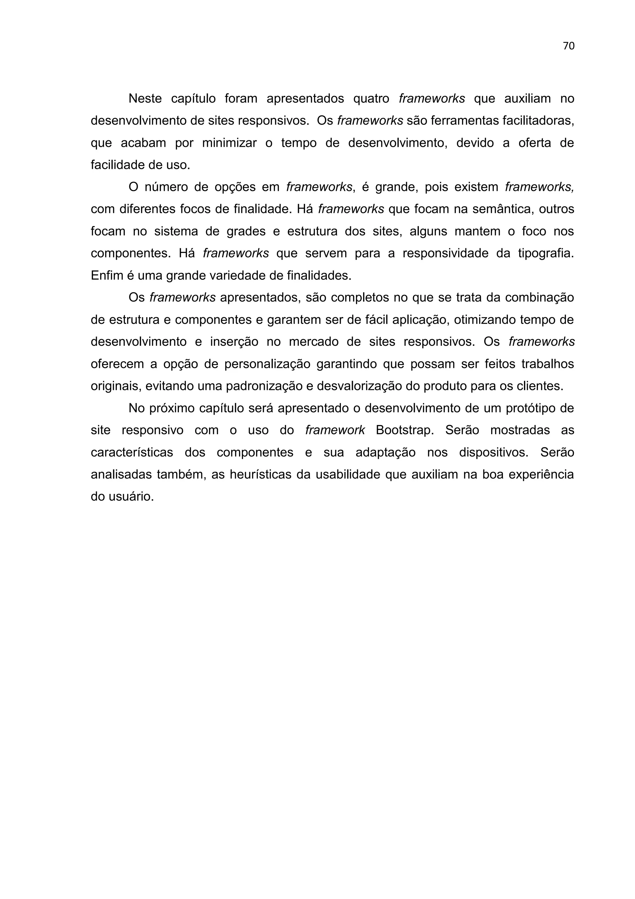 70
Neste capítulo foram apresentados quatro frameworks que auxiliam no
desenvolvimento de sites responsivos. Os frameworks são ferramentas facilitadoras,
que acabam por minimizar o tempo de desenvolvimento, devido a oferta de
facilidade de uso.
O número de opções em frameworks, é grande, pois existem frameworks,
com diferentes focos de finalidade. Há frameworks que focam na semântica, outros
focam no sistema de grades e estrutura dos sites, alguns mantem o foco nos
componentes. Há frameworks que servem para a responsividade da tipografia.
Enfim é uma grande variedade de finalidades.
Os frameworks apresentados, são completos no que se trata da combinação
de estrutura e componentes e garantem ser de fácil aplicação, otimizando tempo de
desenvolvimento e inserção no mercado de sites responsivos. Os frameworks
oferecem a opção de personalização garantindo que possam ser feitos trabalhos
originais, evitando uma padronização e desvalorização do produto para os clientes.
No próximo capítulo será apresentado o desenvolvimento de um protótipo de
site responsivo com o uso do framework Bootstrap. Serão mostradas as
características dos componentes e sua adaptação nos dispositivos. Serão
analisadas também, as heurísticas da usabilidade que auxiliam na boa experiência
do usuário.
 