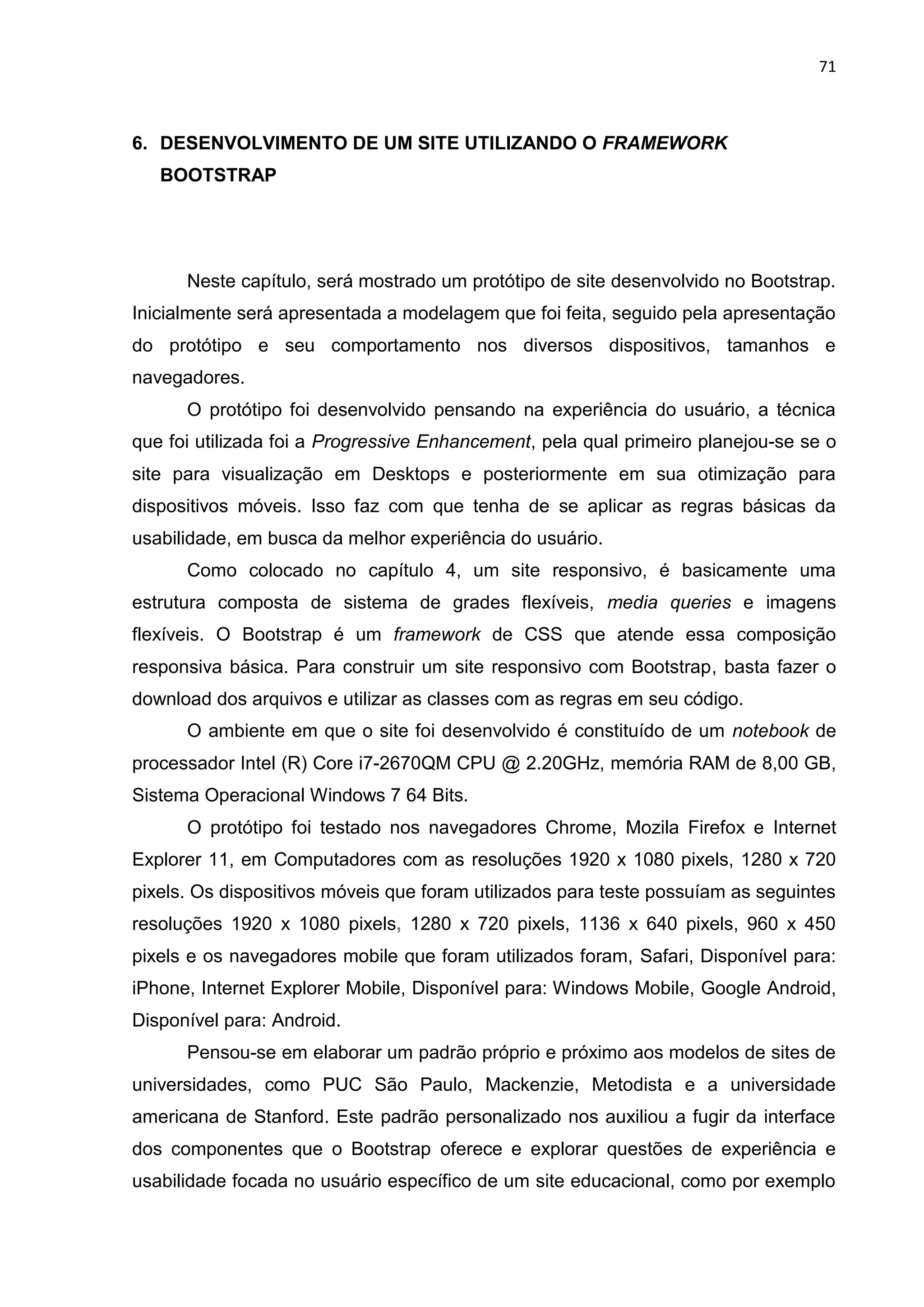 71
6. DESENVOLVIMENTO DE UM SITE UTILIZANDO O FRAMEWORK
BOOTSTRAP
Neste capítulo, será mostrado um protótipo de site desenvolvido no Bootstrap.
Inicialmente será apresentada a modelagem que foi feita, seguido pela apresentação
do protótipo e seu comportamento nos diversos dispositivos, tamanhos e
navegadores.
O protótipo foi desenvolvido pensando na experiência do usuário, a técnica
que foi utilizada foi a Progressive Enhancement, pela qual primeiro planejou-se se o
site para visualização em Desktops e posteriormente em sua otimização para
dispositivos móveis. Isso faz com que tenha de se aplicar as regras básicas da
usabilidade, em busca da melhor experiência do usuário.
Como colocado no capítulo 4, um site responsivo, é basicamente uma
estrutura composta de sistema de grades flexíveis, media queries e imagens
flexíveis. O Bootstrap é um framework de CSS que atende essa composição
responsiva básica. Para construir um site responsivo com Bootstrap, basta fazer o
download dos arquivos e utilizar as classes com as regras em seu código.
O ambiente em que o site foi desenvolvido é constituído de um notebook de
processador Intel (R) Core i7-2670QM CPU @ 2.20GHz, memória RAM de 8,00 GB,
Sistema Operacional Windows 7 64 Bits.
O protótipo foi testado nos navegadores Chrome, Mozila Firefox e Internet
Explorer 11, em Computadores com as resoluções 1920 x 1080 pixels, 1280 x 720
pixels. Os dispositivos móveis que foram utilizados para teste possuíam as seguintes
resoluções 1920 x 1080 pixels, 1280 x 720 pixels, 1136 x 640 pixels, 960 x 450
pixels e os navegadores mobile que foram utilizados foram, Safari, Disponível para:
iPhone, Internet Explorer Mobile, Disponível para: Windows Mobile, Google Android,
Disponível para: Android.
Pensou-se em elaborar um padrão próprio e próximo aos modelos de sites de
universidades, como PUC São Paulo, Mackenzie, Metodista e a universidade
americana de Stanford. Este padrão personalizado nos auxiliou a fugir da interface
dos componentes que o Bootstrap oferece e explorar questões de experiência e
usabilidade focada no usuário específico de um site educacional, como por exemplo
 