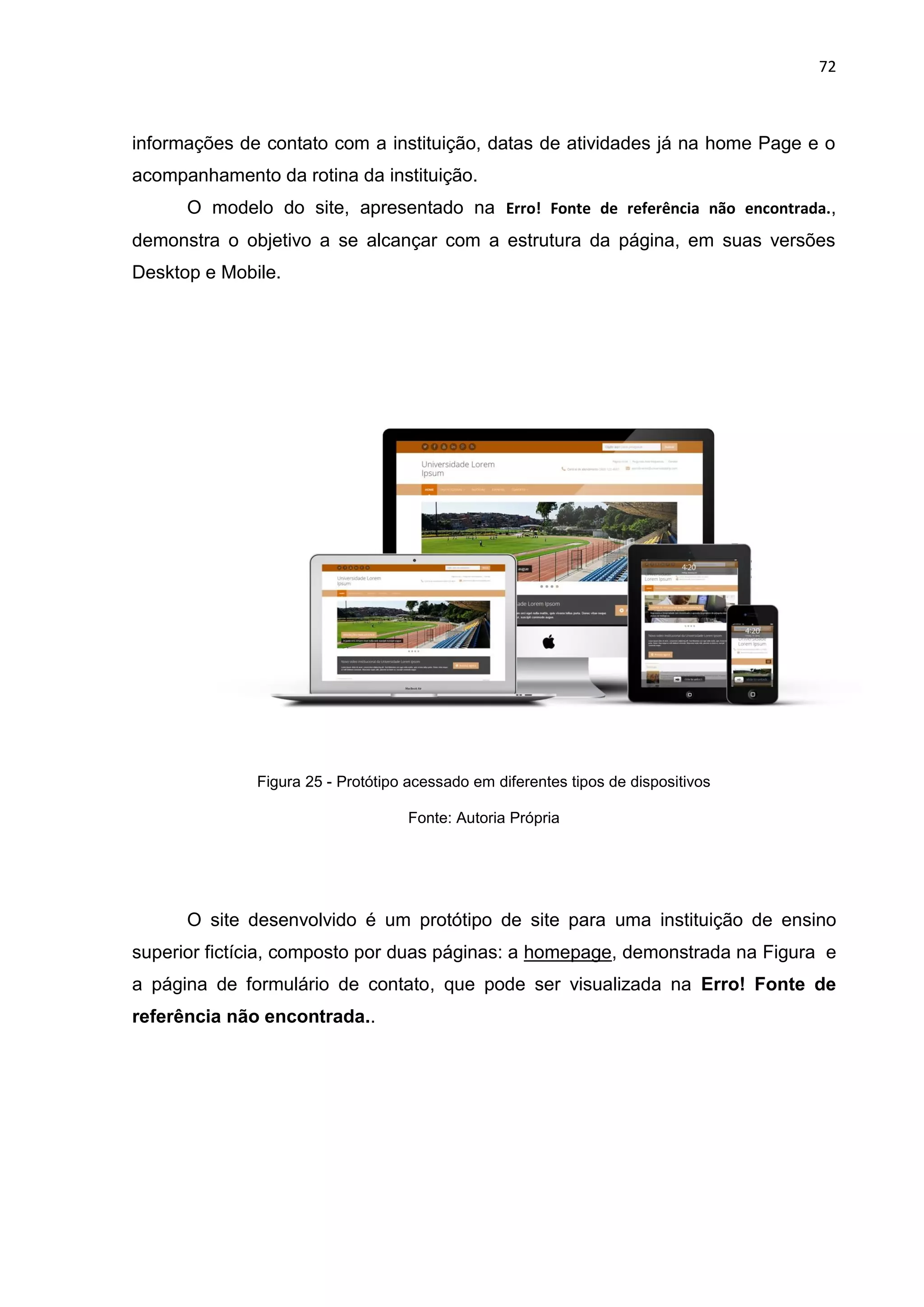 72
informações de contato com a instituição, datas de atividades já na home Page e o
acompanhamento da rotina da instituição.
O modelo do site, apresentado na Erro! Fonte de referência não encontrada.,
demonstra o objetivo a se alcançar com a estrutura da página, em suas versões
Desktop e Mobile.
Figura 25 - Protótipo acessado em diferentes tipos de dispositivos
Fonte: Autoria Própria
O site desenvolvido é um protótipo de site para uma instituição de ensino
superior fictícia, composto por duas páginas: a homepage, demonstrada na Figura e
a página de formulário de contato, que pode ser visualizada na Erro! Fonte de
referência não encontrada..
 