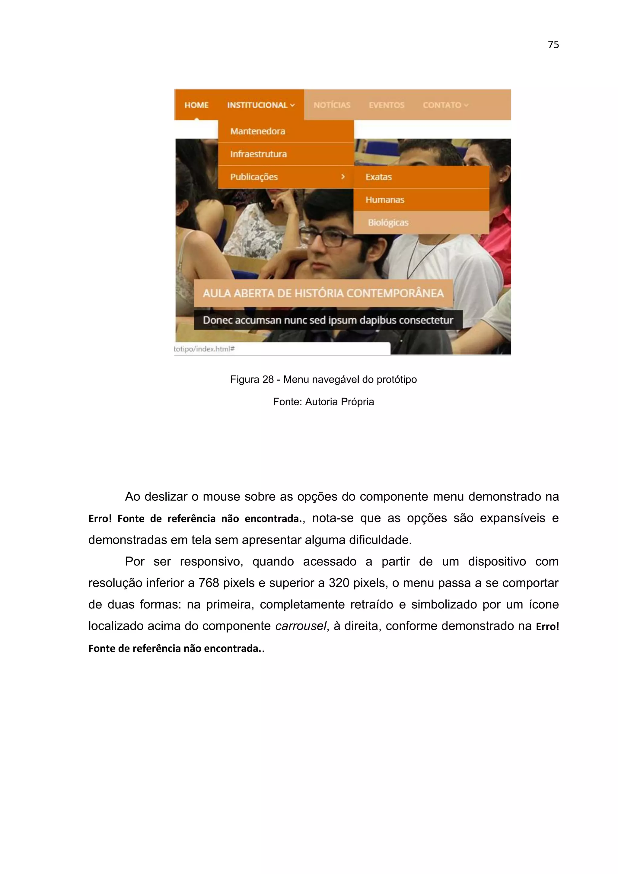 75
Figura 28 - Menu navegável do protótipo
Fonte: Autoria Própria
Ao deslizar o mouse sobre as opções do componente menu demonstrado na
Erro! Fonte de referência não encontrada., nota-se que as opções são expansíveis e
demonstradas em tela sem apresentar alguma dificuldade.
Por ser responsivo, quando acessado a partir de um dispositivo com
resolução inferior a 768 pixels e superior a 320 pixels, o menu passa a se comportar
de duas formas: na primeira, completamente retraído e simbolizado por um ícone
localizado acima do componente carrousel, à direita, conforme demonstrado na Erro!
Fonte de referência não encontrada..
 