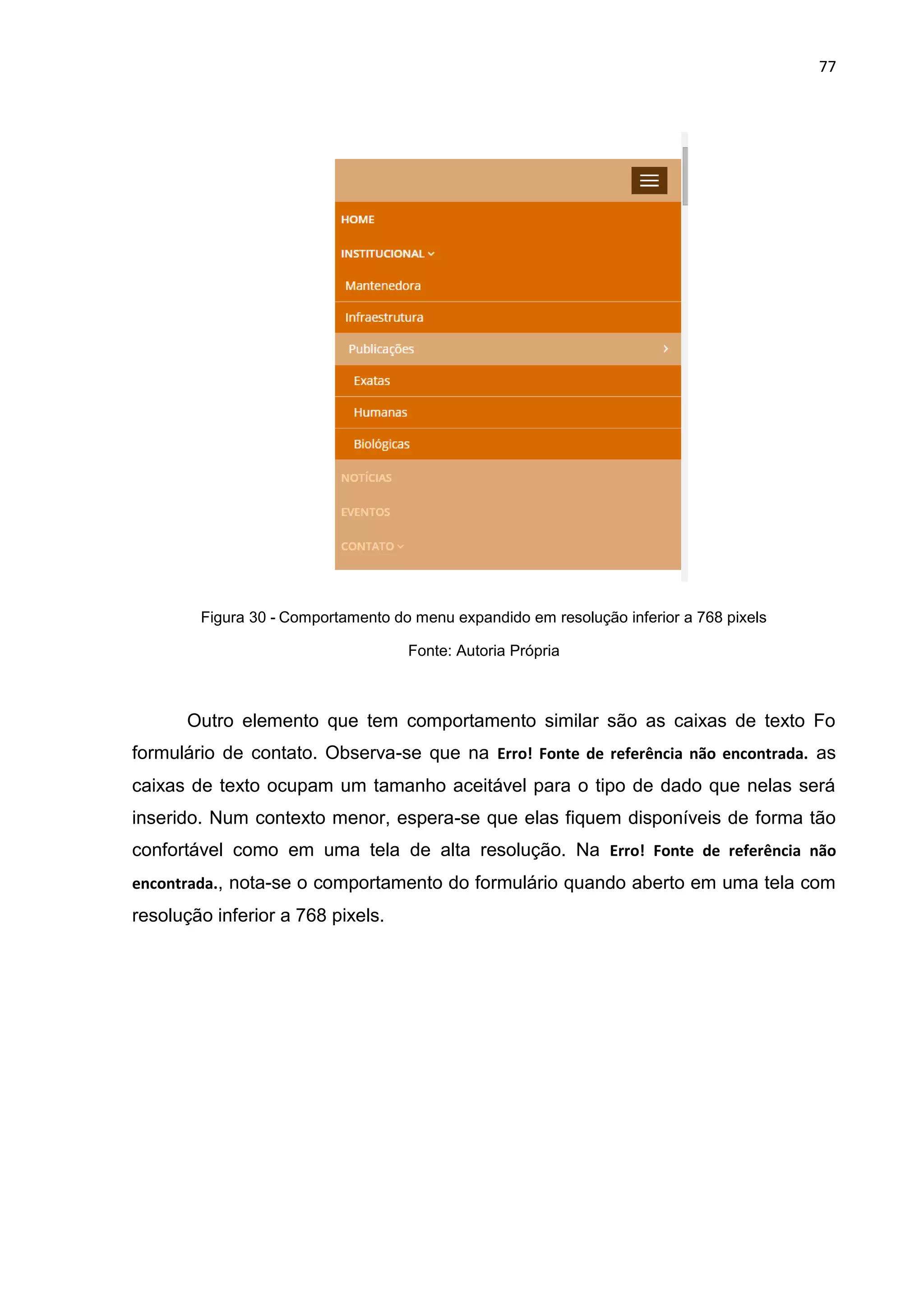 77
Figura 30 - Comportamento do menu expandido em resolução inferior a 768 pixels
Fonte: Autoria Própria
Outro elemento que tem comportamento similar são as caixas de texto Fo
formulário de contato. Observa-se que na Erro! Fonte de referência não encontrada. as
caixas de texto ocupam um tamanho aceitável para o tipo de dado que nelas será
inserido. Num contexto menor, espera-se que elas fiquem disponíveis de forma tão
confortável como em uma tela de alta resolução. Na Erro! Fonte de referência não
encontrada., nota-se o comportamento do formulário quando aberto em uma tela com
resolução inferior a 768 pixels.
 