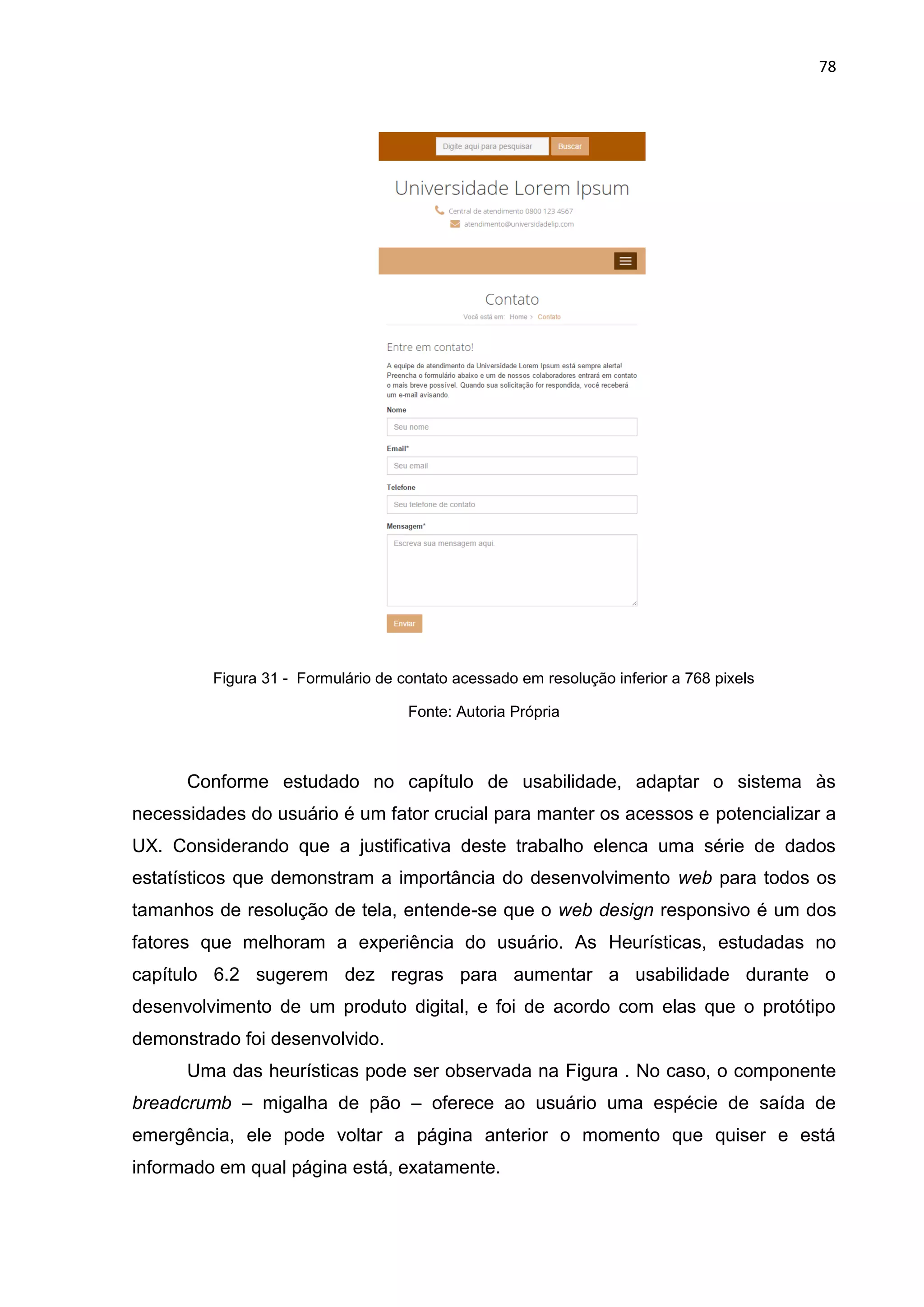 78
Figura 31 - Formulário de contato acessado em resolução inferior a 768 pixels
Fonte: Autoria Própria
Conforme estudado no capítulo de usabilidade, adaptar o sistema às
necessidades do usuário é um fator crucial para manter os acessos e potencializar a
UX. Considerando que a justificativa deste trabalho elenca uma série de dados
estatísticos que demonstram a importância do desenvolvimento web para todos os
tamanhos de resolução de tela, entende-se que o web design responsivo é um dos
fatores que melhoram a experiência do usuário. As Heurísticas, estudadas no
capítulo 6.2 sugerem dez regras para aumentar a usabilidade durante o
desenvolvimento de um produto digital, e foi de acordo com elas que o protótipo
demonstrado foi desenvolvido.
Uma das heurísticas pode ser observada na Figura . No caso, o componente
breadcrumb – migalha de pão – oferece ao usuário uma espécie de saída de
emergência, ele pode voltar a página anterior o momento que quiser e está
informado em qual página está, exatamente.
 
