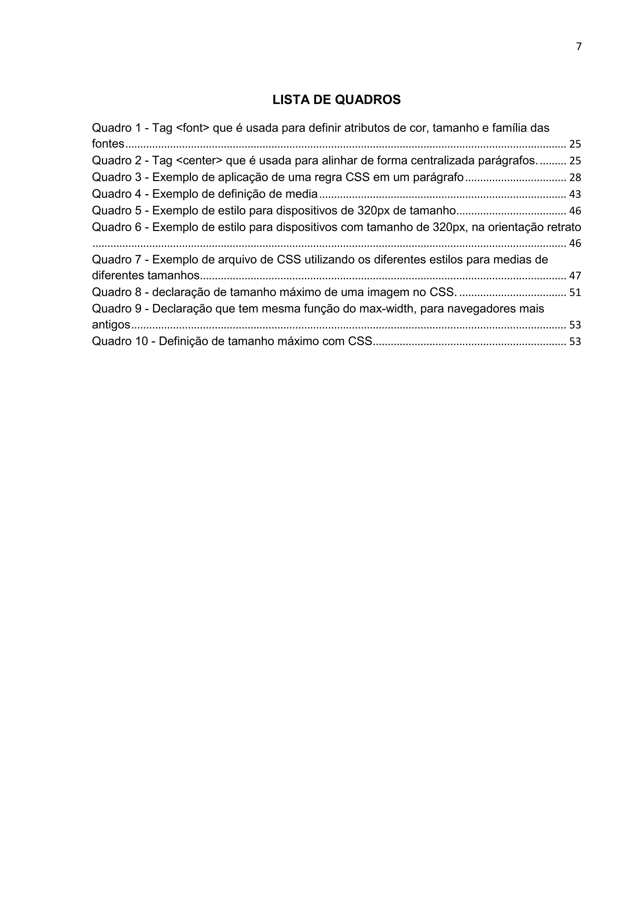 7
LISTA DE QUADROS
Quadro 1 - Tag <font> que é usada para definir atributos de cor, tamanho e família das
fontes.................................................................................................................................................... 25
Quadro 2 - Tag <center> que é usada para alinhar de forma centralizada parágrafos.......... 25
Quadro 3 - Exemplo de aplicação de uma regra CSS em um parágrafo.................................. 28
Quadro 4 - Exemplo de definição de media................................................................................... 43
Quadro 5 - Exemplo de estilo para dispositivos de 320px de tamanho..................................... 46
Quadro 6 - Exemplo de estilo para dispositivos com tamanho de 320px, na orientação retrato
............................................................................................................................................................... 46
Quadro 7 - Exemplo de arquivo de CSS utilizando os diferentes estilos para medias de
diferentes tamanhos........................................................................................................................... 47
Quadro 8 - declaração de tamanho máximo de uma imagem no CSS. .................................... 51
Quadro 9 - Declaração que tem mesma função do max-width, para navegadores mais
antigos.................................................................................................................................................. 53
Quadro 10 - Definição de tamanho máximo com CSS................................................................. 53
 
