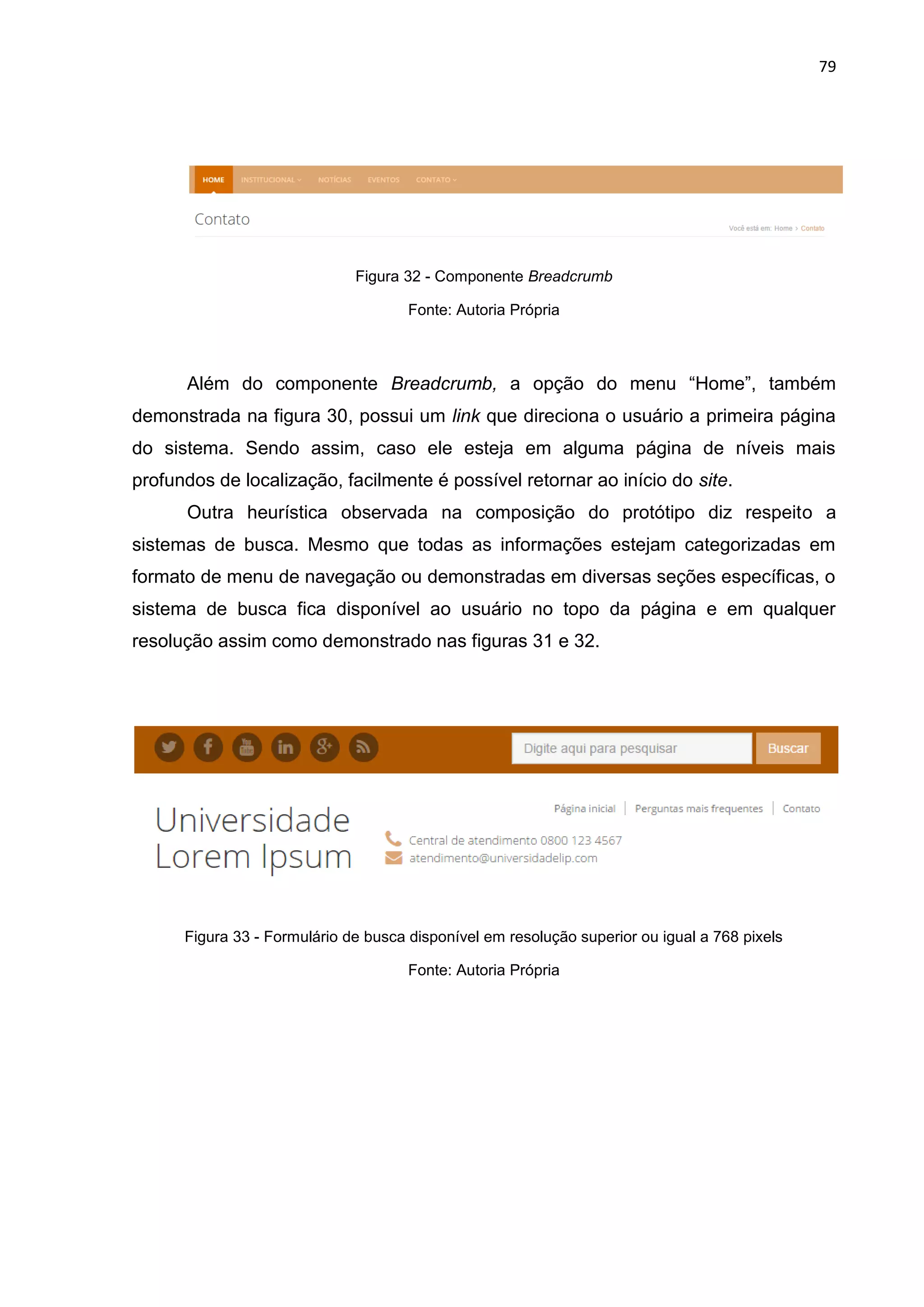 79
Figura 32 - Componente Breadcrumb
Fonte: Autoria Própria
Além do componente Breadcrumb, a opção do menu “Home”, também
demonstrada na figura 30, possui um link que direciona o usuário a primeira página
do sistema. Sendo assim, caso ele esteja em alguma página de níveis mais
profundos de localização, facilmente é possível retornar ao início do site.
Outra heurística observada na composição do protótipo diz respeito a
sistemas de busca. Mesmo que todas as informações estejam categorizadas em
formato de menu de navegação ou demonstradas em diversas seções específicas, o
sistema de busca fica disponível ao usuário no topo da página e em qualquer
resolução assim como demonstrado nas figuras 31 e 32.
Figura 33 - Formulário de busca disponível em resolução superior ou igual a 768 pixels
Fonte: Autoria Própria
 