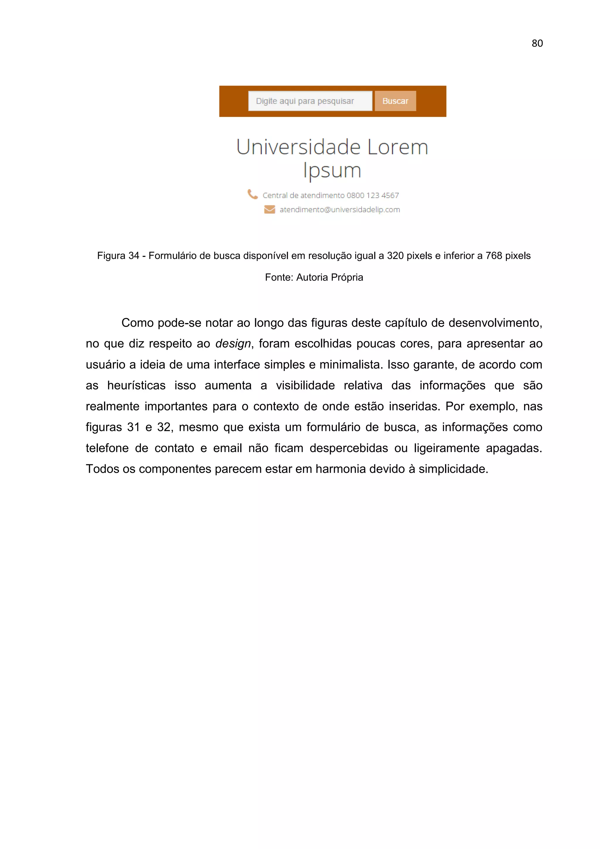 80
Figura 34 - Formulário de busca disponível em resolução igual a 320 pixels e inferior a 768 pixels
Fonte: Autoria Própria
Como pode-se notar ao longo das figuras deste capítulo de desenvolvimento,
no que diz respeito ao design, foram escolhidas poucas cores, para apresentar ao
usuário a ideia de uma interface simples e minimalista. Isso garante, de acordo com
as heurísticas isso aumenta a visibilidade relativa das informações que são
realmente importantes para o contexto de onde estão inseridas. Por exemplo, nas
figuras 31 e 32, mesmo que exista um formulário de busca, as informações como
telefone de contato e email não ficam despercebidas ou ligeiramente apagadas.
Todos os componentes parecem estar em harmonia devido à simplicidade.
 