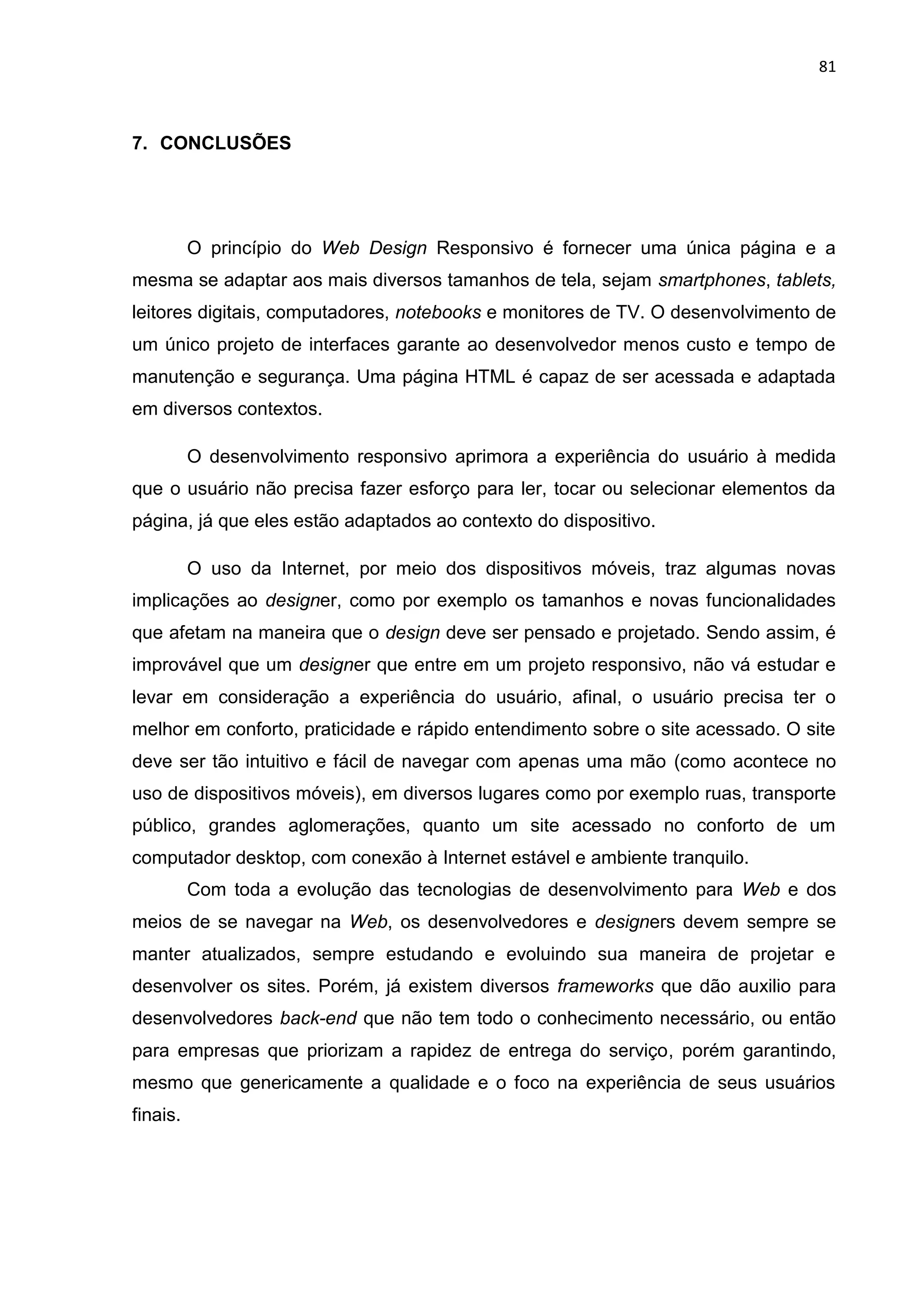 81
7. CONCLUSÕES
O princípio do Web Design Responsivo é fornecer uma única página e a
mesma se adaptar aos mais diversos tamanhos de tela, sejam smartphones, tablets,
leitores digitais, computadores, notebooks e monitores de TV. O desenvolvimento de
um único projeto de interfaces garante ao desenvolvedor menos custo e tempo de
manutenção e segurança. Uma página HTML é capaz de ser acessada e adaptada
em diversos contextos.
O desenvolvimento responsivo aprimora a experiência do usuário à medida
que o usuário não precisa fazer esforço para ler, tocar ou selecionar elementos da
página, já que eles estão adaptados ao contexto do dispositivo.
O uso da Internet, por meio dos dispositivos móveis, traz algumas novas
implicações ao designer, como por exemplo os tamanhos e novas funcionalidades
que afetam na maneira que o design deve ser pensado e projetado. Sendo assim, é
improvável que um designer que entre em um projeto responsivo, não vá estudar e
levar em consideração a experiência do usuário, afinal, o usuário precisa ter o
melhor em conforto, praticidade e rápido entendimento sobre o site acessado. O site
deve ser tão intuitivo e fácil de navegar com apenas uma mão (como acontece no
uso de dispositivos móveis), em diversos lugares como por exemplo ruas, transporte
público, grandes aglomerações, quanto um site acessado no conforto de um
computador desktop, com conexão à Internet estável e ambiente tranquilo.
Com toda a evolução das tecnologias de desenvolvimento para Web e dos
meios de se navegar na Web, os desenvolvedores e designers devem sempre se
manter atualizados, sempre estudando e evoluindo sua maneira de projetar e
desenvolver os sites. Porém, já existem diversos frameworks que dão auxilio para
desenvolvedores back-end que não tem todo o conhecimento necessário, ou então
para empresas que priorizam a rapidez de entrega do serviço, porém garantindo,
mesmo que genericamente a qualidade e o foco na experiência de seus usuários
finais.
 