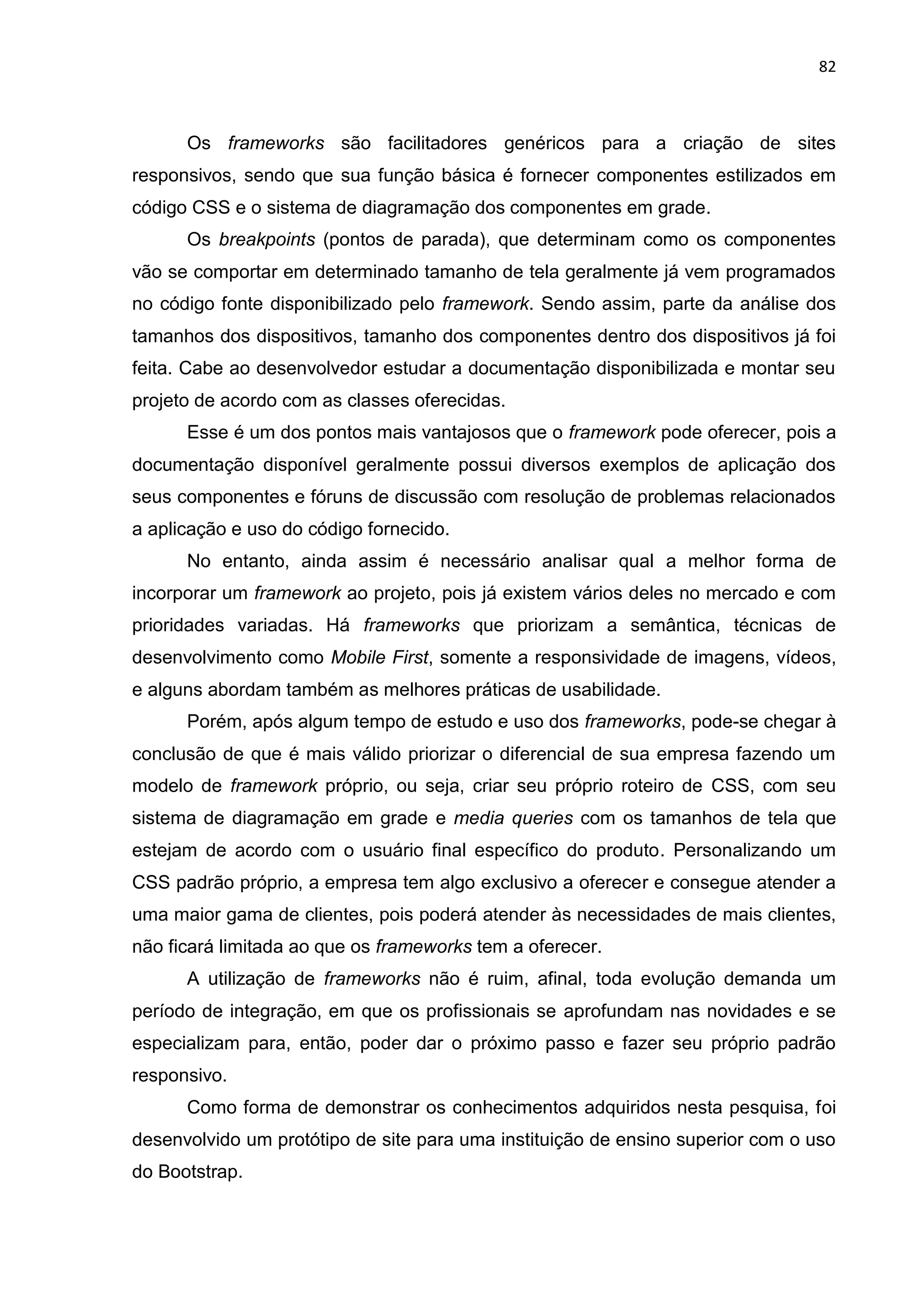 82
Os frameworks são facilitadores genéricos para a criação de sites
responsivos, sendo que sua função básica é fornecer componentes estilizados em
código CSS e o sistema de diagramação dos componentes em grade.
Os breakpoints (pontos de parada), que determinam como os componentes
vão se comportar em determinado tamanho de tela geralmente já vem programados
no código fonte disponibilizado pelo framework. Sendo assim, parte da análise dos
tamanhos dos dispositivos, tamanho dos componentes dentro dos dispositivos já foi
feita. Cabe ao desenvolvedor estudar a documentação disponibilizada e montar seu
projeto de acordo com as classes oferecidas.
Esse é um dos pontos mais vantajosos que o framework pode oferecer, pois a
documentação disponível geralmente possui diversos exemplos de aplicação dos
seus componentes e fóruns de discussão com resolução de problemas relacionados
a aplicação e uso do código fornecido.
No entanto, ainda assim é necessário analisar qual a melhor forma de
incorporar um framework ao projeto, pois já existem vários deles no mercado e com
prioridades variadas. Há frameworks que priorizam a semântica, técnicas de
desenvolvimento como Mobile First, somente a responsividade de imagens, vídeos,
e alguns abordam também as melhores práticas de usabilidade.
Porém, após algum tempo de estudo e uso dos frameworks, pode-se chegar à
conclusão de que é mais válido priorizar o diferencial de sua empresa fazendo um
modelo de framework próprio, ou seja, criar seu próprio roteiro de CSS, com seu
sistema de diagramação em grade e media queries com os tamanhos de tela que
estejam de acordo com o usuário final específico do produto. Personalizando um
CSS padrão próprio, a empresa tem algo exclusivo a oferecer e consegue atender a
uma maior gama de clientes, pois poderá atender às necessidades de mais clientes,
não ficará limitada ao que os frameworks tem a oferecer.
A utilização de frameworks não é ruim, afinal, toda evolução demanda um
período de integração, em que os profissionais se aprofundam nas novidades e se
especializam para, então, poder dar o próximo passo e fazer seu próprio padrão
responsivo.
Como forma de demonstrar os conhecimentos adquiridos nesta pesquisa, foi
desenvolvido um protótipo de site para uma instituição de ensino superior com o uso
do Bootstrap.
 