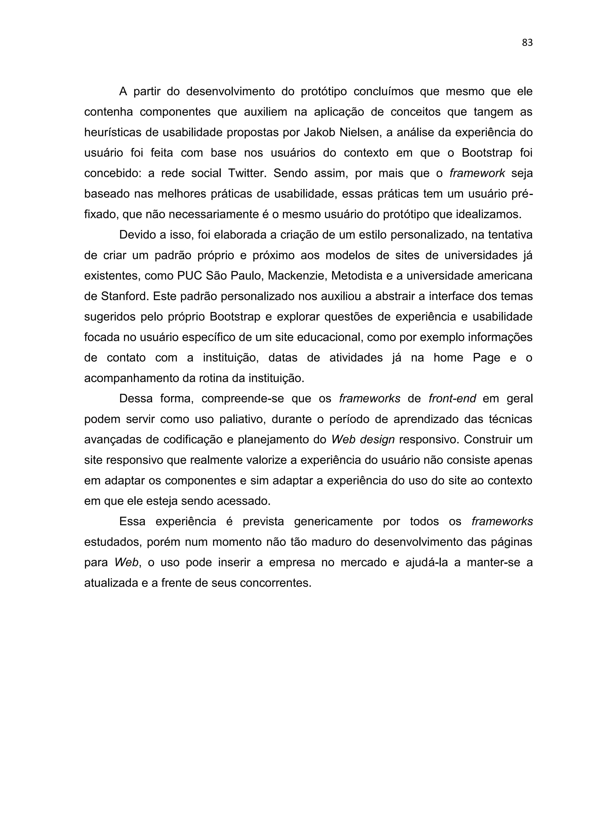 83
A partir do desenvolvimento do protótipo concluímos que mesmo que ele
contenha componentes que auxiliem na aplicação de conceitos que tangem as
heurísticas de usabilidade propostas por Jakob Nielsen, a análise da experiência do
usuário foi feita com base nos usuários do contexto em que o Bootstrap foi
concebido: a rede social Twitter. Sendo assim, por mais que o framework seja
baseado nas melhores práticas de usabilidade, essas práticas tem um usuário pré-
fixado, que não necessariamente é o mesmo usuário do protótipo que idealizamos.
Devido a isso, foi elaborada a criação de um estilo personalizado, na tentativa
de criar um padrão próprio e próximo aos modelos de sites de universidades já
existentes, como PUC São Paulo, Mackenzie, Metodista e a universidade americana
de Stanford. Este padrão personalizado nos auxiliou a abstrair a interface dos temas
sugeridos pelo próprio Bootstrap e explorar questões de experiência e usabilidade
focada no usuário específico de um site educacional, como por exemplo informações
de contato com a instituição, datas de atividades já na home Page e o
acompanhamento da rotina da instituição.
Dessa forma, compreende-se que os frameworks de front-end em geral
podem servir como uso paliativo, durante o período de aprendizado das técnicas
avançadas de codificação e planejamento do Web design responsivo. Construir um
site responsivo que realmente valorize a experiência do usuário não consiste apenas
em adaptar os componentes e sim adaptar a experiência do uso do site ao contexto
em que ele esteja sendo acessado.
Essa experiência é prevista genericamente por todos os frameworks
estudados, porém num momento não tão maduro do desenvolvimento das páginas
para Web, o uso pode inserir a empresa no mercado e ajudá-la a manter-se a
atualizada e a frente de seus concorrentes.
 