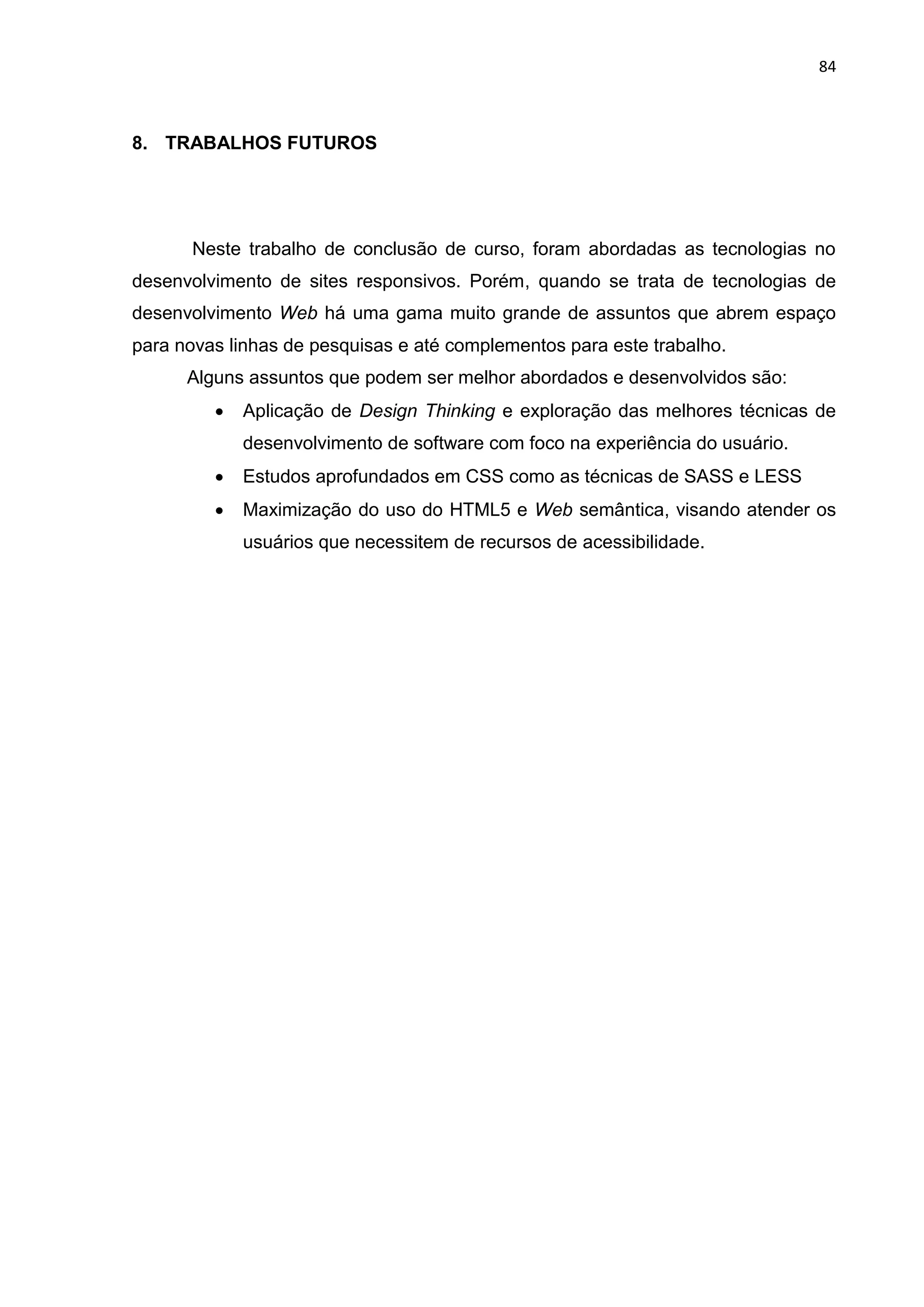 84
8. TRABALHOS FUTUROS
Neste trabalho de conclusão de curso, foram abordadas as tecnologias no
desenvolvimento de sites responsivos. Porém, quando se trata de tecnologias de
desenvolvimento Web há uma gama muito grande de assuntos que abrem espaço
para novas linhas de pesquisas e até complementos para este trabalho.
Alguns assuntos que podem ser melhor abordados e desenvolvidos são:
 Aplicação de Design Thinking e exploração das melhores técnicas de
desenvolvimento de software com foco na experiência do usuário.
 Estudos aprofundados em CSS como as técnicas de SASS e LESS
 Maximização do uso do HTML5 e Web semântica, visando atender os
usuários que necessitem de recursos de acessibilidade.
 
