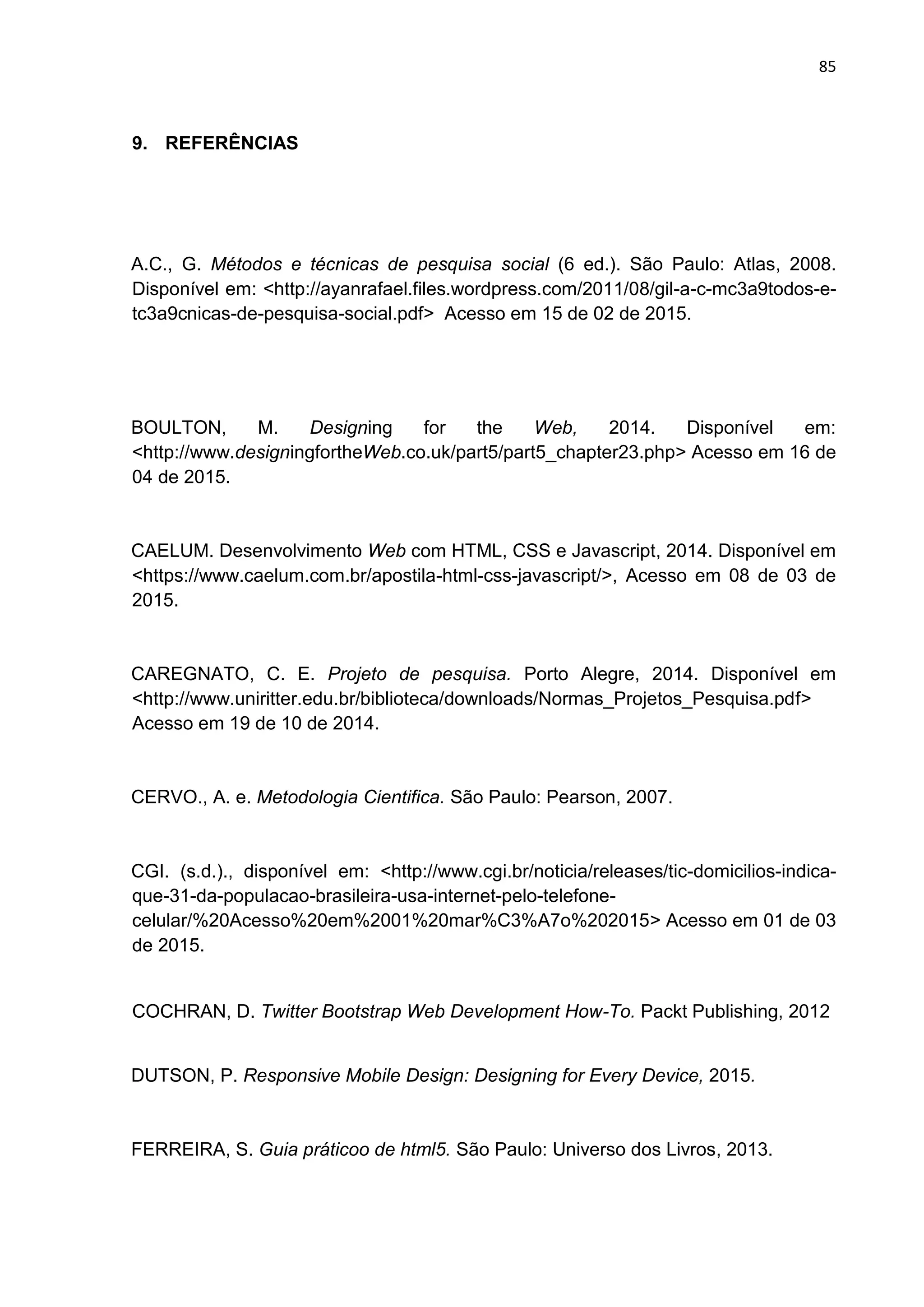 85
9. REFERÊNCIAS
A.C., G. Métodos e técnicas de pesquisa social (6 ed.). São Paulo: Atlas, 2008.
Disponível em: <http://ayanrafael.files.wordpress.com/2011/08/gil-a-c-mc3a9todos-e-
tc3a9cnicas-de-pesquisa-social.pdf> Acesso em 15 de 02 de 2015.
BOULTON, M. Designing for the Web, 2014. Disponível em:
<http://www.designingfortheWeb.co.uk/part5/part5_chapter23.php> Acesso em 16 de
04 de 2015.
CAELUM. Desenvolvimento Web com HTML, CSS e Javascript, 2014. Disponível em
<https://www.caelum.com.br/apostila-html-css-javascript/>, Acesso em 08 de 03 de
2015.
CAREGNATO, C. E. Projeto de pesquisa. Porto Alegre, 2014. Disponível em
<http://www.uniritter.edu.br/biblioteca/downloads/Normas_Projetos_Pesquisa.pdf>
Acesso em 19 de 10 de 2014.
CERVO., A. e. Metodologia Cientifica. São Paulo: Pearson, 2007.
CGI. (s.d.)., disponível em: <http://www.cgi.br/noticia/releases/tic-domicilios-indica-
que-31-da-populacao-brasileira-usa-internet-pelo-telefone-
celular/%20Acesso%20em%2001%20mar%C3%A7o%202015> Acesso em 01 de 03
de 2015.
COCHRAN, D. Twitter Bootstrap Web Development How-To. Packt Publishing, 2012
DUTSON, P. Responsive Mobile Design: Designing for Every Device, 2015.
FERREIRA, S. Guia práticoo de html5. São Paulo: Universo dos Livros, 2013.
 