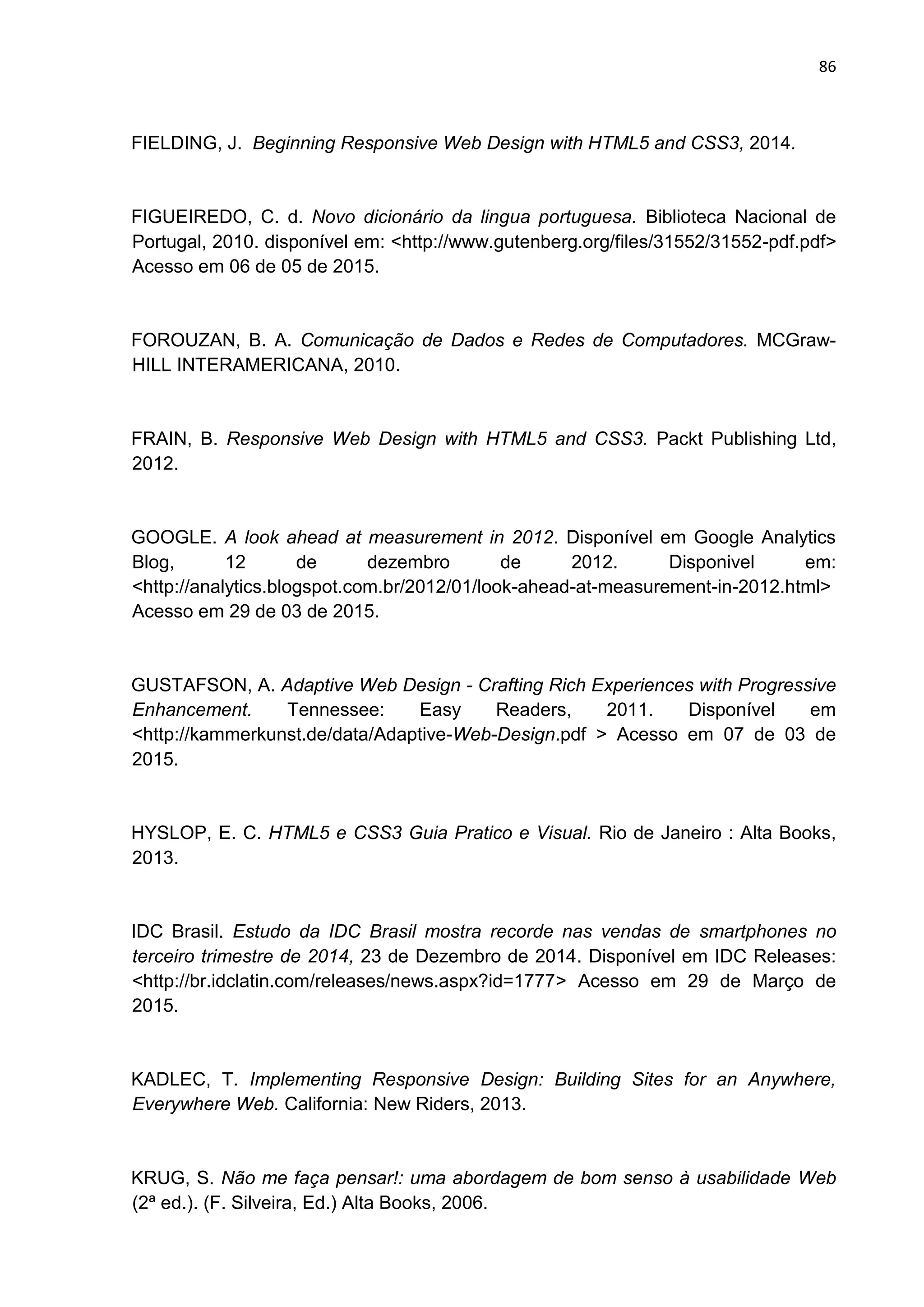 86
FIELDING, J. Beginning Responsive Web Design with HTML5 and CSS3, 2014.
FIGUEIREDO, C. d. Novo dicionário da lingua portuguesa. Biblioteca Nacional de
Portugal, 2010. disponível em: <http://www.gutenberg.org/files/31552/31552-pdf.pdf>
Acesso em 06 de 05 de 2015.
FOROUZAN, B. A. Comunicação de Dados e Redes de Computadores. MCGraw-
HILL INTERAMERICANA, 2010.
FRAIN, B. Responsive Web Design with HTML5 and CSS3. Packt Publishing Ltd,
2012.
GOOGLE. A look ahead at measurement in 2012. Disponível em Google Analytics
Blog, 12 de dezembro de 2012. Disponivel em:
<http://analytics.blogspot.com.br/2012/01/look-ahead-at-measurement-in-2012.html>
Acesso em 29 de 03 de 2015.
GUSTAFSON, A. Adaptive Web Design - Crafting Rich Experiences with Progressive
Enhancement. Tennessee: Easy Readers, 2011. Disponível em
<http://kammerkunst.de/data/Adaptive-Web-Design.pdf > Acesso em 07 de 03 de
2015.
HYSLOP, E. C. HTML5 e CSS3 Guia Pratico e Visual. Rio de Janeiro : Alta Books,
2013.
IDC Brasil. Estudo da IDC Brasil mostra recorde nas vendas de smartphones no
terceiro trimestre de 2014, 23 de Dezembro de 2014. Disponível em IDC Releases:
<http://br.idclatin.com/releases/news.aspx?id=1777> Acesso em 29 de Março de
2015.
KADLEC, T. Implementing Responsive Design: Building Sites for an Anywhere,
Everywhere Web. California: New Riders, 2013.
KRUG, S. Não me faça pensar!: uma abordagem de bom senso à usabilidade Web
(2ª ed.). (F. Silveira, Ed.) Alta Books, 2006.
 