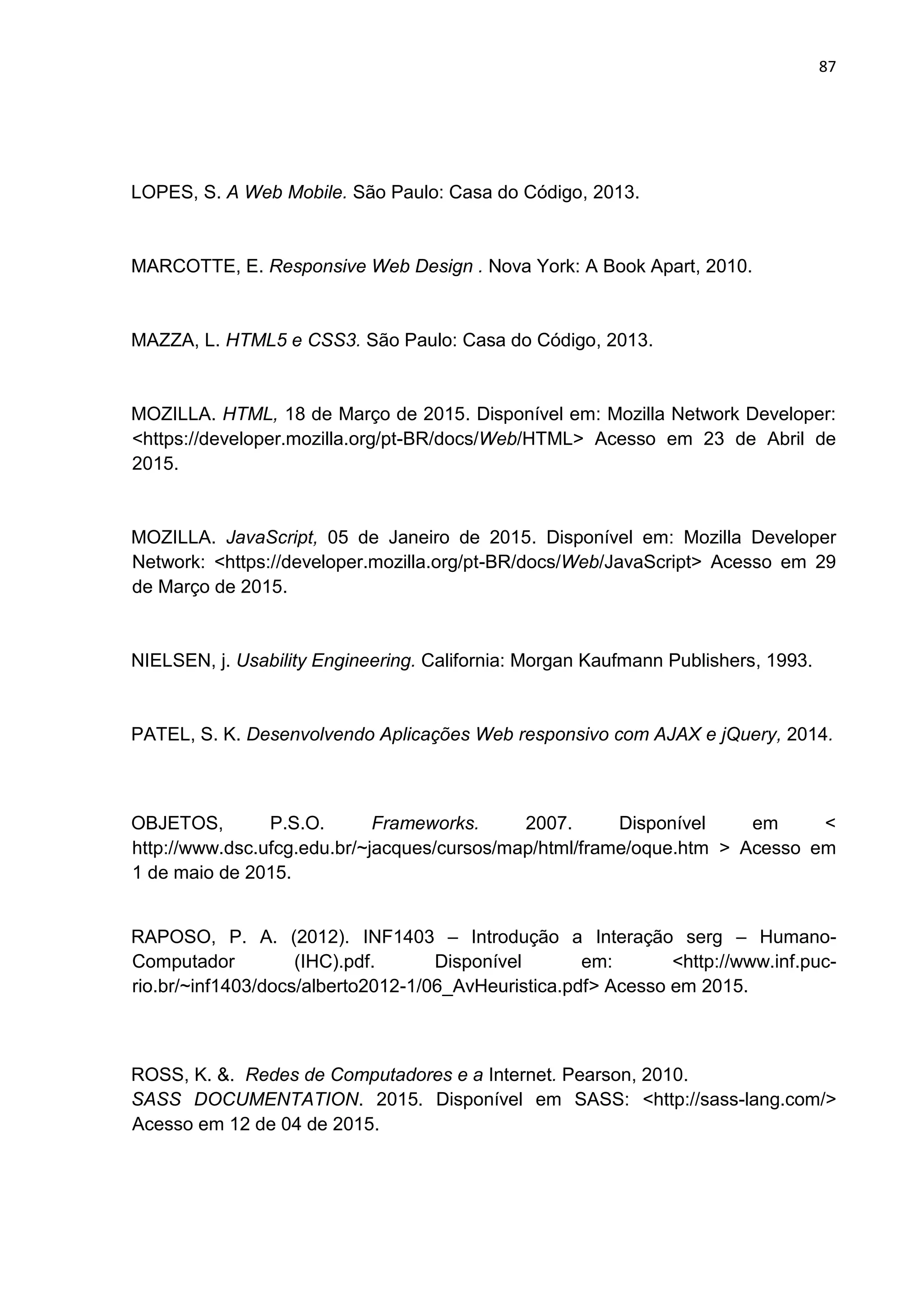 87
LOPES, S. A Web Mobile. São Paulo: Casa do Código, 2013.
MARCOTTE, E. Responsive Web Design . Nova York: A Book Apart, 2010.
MAZZA, L. HTML5 e CSS3. São Paulo: Casa do Código, 2013.
MOZILLA. HTML, 18 de Março de 2015. Disponível em: Mozilla Network Developer:
<https://developer.mozilla.org/pt-BR/docs/Web/HTML> Acesso em 23 de Abril de
2015.
MOZILLA. JavaScript, 05 de Janeiro de 2015. Disponível em: Mozilla Developer
Network: <https://developer.mozilla.org/pt-BR/docs/Web/JavaScript> Acesso em 29
de Março de 2015.
NIELSEN, j. Usability Engineering. California: Morgan Kaufmann Publishers, 1993.
PATEL, S. K. Desenvolvendo Aplicações Web responsivo com AJAX e jQuery, 2014.
OBJETOS, P.S.O. Frameworks. 2007. Disponível em <
http://www.dsc.ufcg.edu.br/~jacques/cursos/map/html/frame/oque.htm > Acesso em
1 de maio de 2015.
RAPOSO, P. A. (2012). INF1403 – Introdução a Interação serg – Humano-
Computador (IHC).pdf. Disponível em: <http://www.inf.puc-
rio.br/~inf1403/docs/alberto2012-1/06_AvHeuristica.pdf> Acesso em 2015.
ROSS, K. &. Redes de Computadores e a Internet. Pearson, 2010.
SASS DOCUMENTATION. 2015. Disponível em SASS: <http://sass-lang.com/>
Acesso em 12 de 04 de 2015.
 