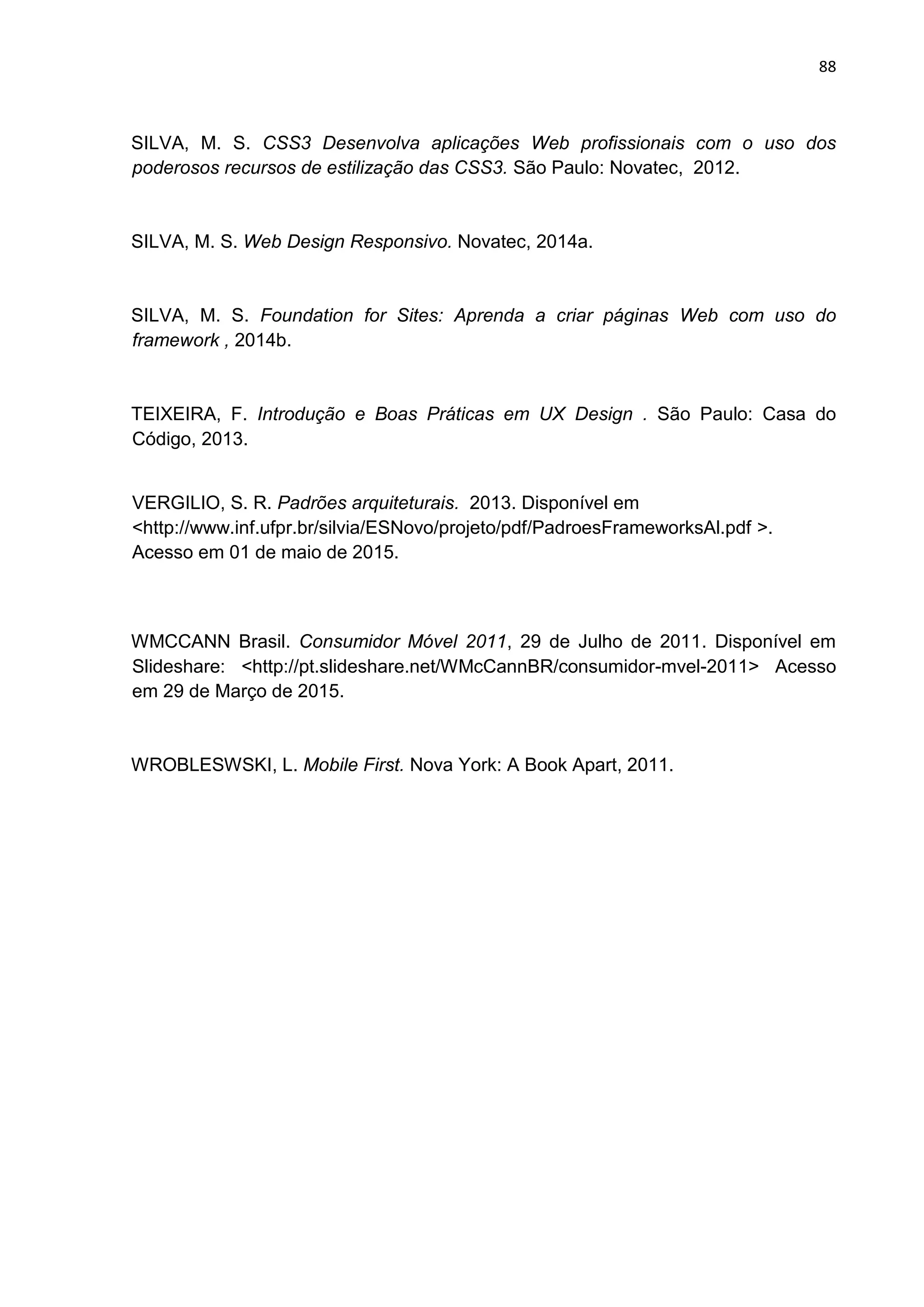 88
SILVA, M. S. CSS3 Desenvolva aplicações Web profissionais com o uso dos
poderosos recursos de estilização das CSS3. São Paulo: Novatec, 2012.
SILVA, M. S. Web Design Responsivo. Novatec, 2014a.
SILVA, M. S. Foundation for Sites: Aprenda a criar páginas Web com uso do
framework , 2014b.
TEIXEIRA, F. Introdução e Boas Práticas em UX Design . São Paulo: Casa do
Código, 2013.
VERGILIO, S. R. Padrões arquiteturais. 2013. Disponível em
<http://www.inf.ufpr.br/silvia/ESNovo/projeto/pdf/PadroesFrameworksAl.pdf >.
Acesso em 01 de maio de 2015.
WMCCANN Brasil. Consumidor Móvel 2011, 29 de Julho de 2011. Disponível em
Slideshare: <http://pt.slideshare.net/WMcCannBR/consumidor-mvel-2011> Acesso
em 29 de Março de 2015.
WROBLESWSKI, L. Mobile First. Nova York: A Book Apart, 2011.
 
