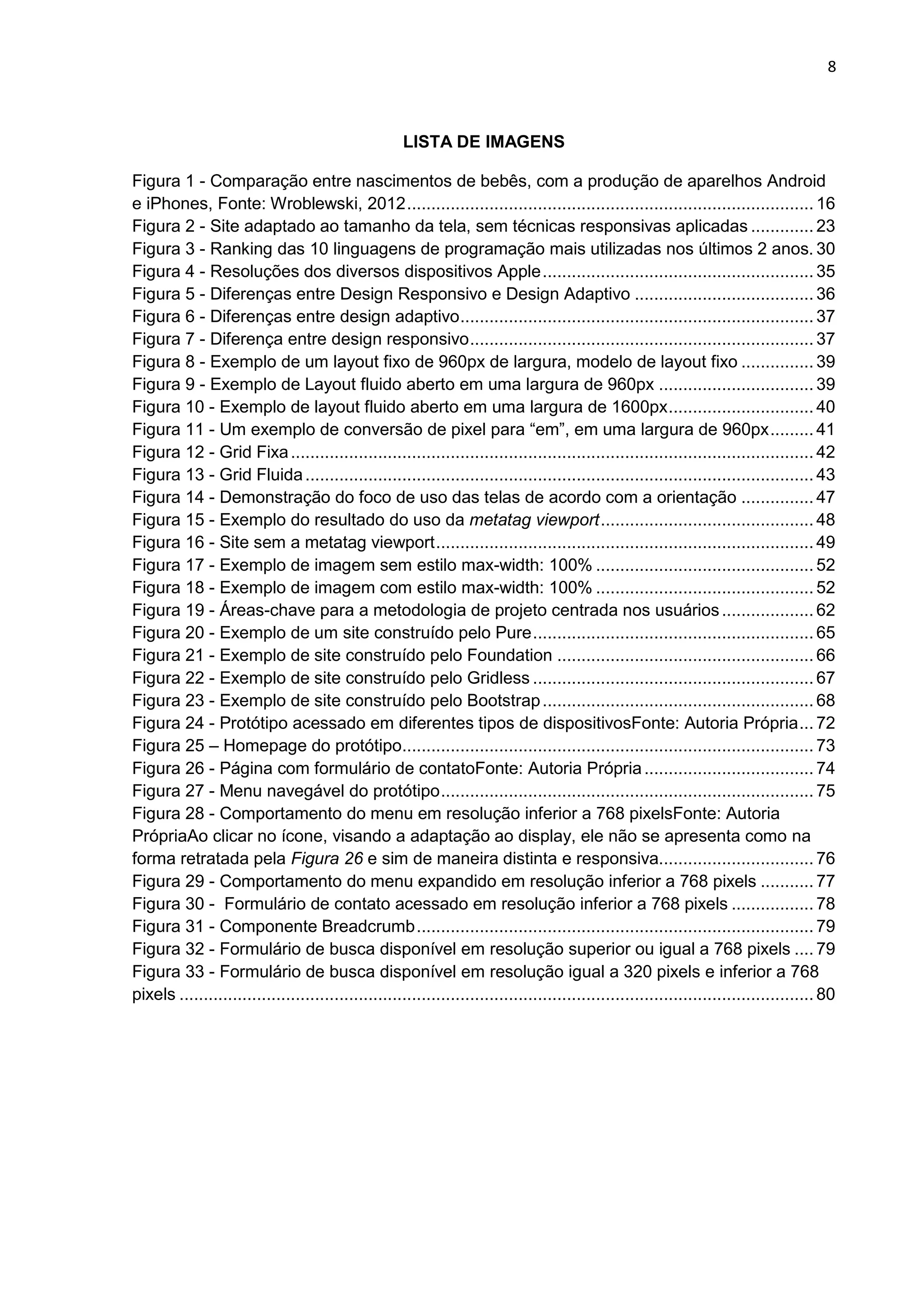 8
LISTA DE IMAGENS
Figura 1 - Comparação entre nascimentos de bebês, com a produção de aparelhos Android
e iPhones, Fonte: Wroblewski, 2012.................................................................................... 16
Figura 2 - Site adaptado ao tamanho da tela, sem técnicas responsivas aplicadas ............. 23
Figura 3 - Ranking das 10 linguagens de programação mais utilizadas nos últimos 2 anos. 30
Figura 4 - Resoluções dos diversos dispositivos Apple........................................................ 35
Figura 5 - Diferenças entre Design Responsivo e Design Adaptivo ..................................... 36
Figura 6 - Diferenças entre design adaptivo......................................................................... 37
Figura 7 - Diferença entre design responsivo....................................................................... 37
Figura 8 - Exemplo de um layout fixo de 960px de largura, modelo de layout fixo ............... 39
Figura 9 - Exemplo de Layout fluido aberto em uma largura de 960px ................................ 39
Figura 10 - Exemplo de layout fluido aberto em uma largura de 1600px.............................. 40
Figura 11 - Um exemplo de conversão de pixel para “em”, em uma largura de 960px......... 41
Figura 12 - Grid Fixa............................................................................................................ 42
Figura 13 - Grid Fluida......................................................................................................... 43
Figura 14 - Demonstração do foco de uso das telas de acordo com a orientação ............... 47
Figura 15 - Exemplo do resultado do uso da metatag viewport............................................ 48
Figura 16 - Site sem a metatag viewport.............................................................................. 49
Figura 17 - Exemplo de imagem sem estilo max-width: 100% ............................................. 52
Figura 18 - Exemplo de imagem com estilo max-width: 100% ............................................. 52
Figura 19 - Áreas-chave para a metodologia de projeto centrada nos usuários................... 62
Figura 20 - Exemplo de um site construído pelo Pure.......................................................... 65
Figura 21 - Exemplo de site construído pelo Foundation ..................................................... 66
Figura 22 - Exemplo de site construído pelo Gridless .......................................................... 67
Figura 23 - Exemplo de site construído pelo Bootstrap........................................................ 68
Figura 24 - Protótipo acessado em diferentes tipos de dispositivosFonte: Autoria Própria... 72
Figura 25 – Homepage do protótipo..................................................................................... 73
Figura 26 - Página com formulário de contatoFonte: Autoria Própria................................... 74
Figura 27 - Menu navegável do protótipo............................................................................. 75
Figura 28 - Comportamento do menu em resolução inferior a 768 pixelsFonte: Autoria
PrópriaAo clicar no ícone, visando a adaptação ao display, ele não se apresenta como na
forma retratada pela Figura 26 e sim de maneira distinta e responsiva................................ 76
Figura 29 - Comportamento do menu expandido em resolução inferior a 768 pixels ........... 77
Figura 30 - Formulário de contato acessado em resolução inferior a 768 pixels ................. 78
Figura 31 - Componente Breadcrumb.................................................................................. 79
Figura 32 - Formulário de busca disponível em resolução superior ou igual a 768 pixels .... 79
Figura 33 - Formulário de busca disponível em resolução igual a 320 pixels e inferior a 768
pixels ................................................................................................................................... 80
 