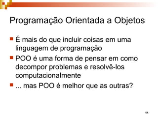 11
Programação Orientada a Objetos
 É mais do que incluir coisas em uma
linguagem de programação
 POO é uma forma de pensar em como
decompor problemas e resolvê-los
computacionalmente
 ... mas POO é melhor que as outras?
 