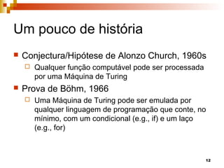 12
Um pouco de história
 Conjectura/Hipótese de Alonzo Church, 1960s
 Qualquer função computável pode ser processada
por uma Máquina de Turing
 Prova de Böhm, 1966
 Uma Máquina de Turing pode ser emulada por
qualquer linguagem de programação que conte, no
mínimo, com um condicional (e.g., if) e um laço
(e.g., for)
 