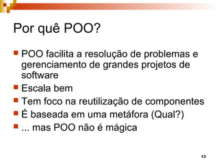 13
Por quê POO?
 POO facilita a resolução de problemas e
gerenciamento de grandes projetos de
software
 Escala bem
 Tem foco na reutilização de componentes
 É baseada em uma metáfora (Qual?)
 ... mas POO não é mágica
 