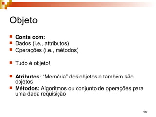 14
Objeto
 Conta com:
 Dados (i.e., attributos)
 Operações (i.e., métodos)
 Tudo é objeto!
 Atributos: “Memória” dos objetos e também são
objetos
 Métodos: Algoritmos ou conjunto de operações para
uma dada requisição
 