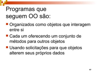17
Programas que
seguem OO são:
 Organizados como objetos que interagem
entre si
 Cada um oferecendo um conjunto de
métodos para outros objetos
 Usando solicitações para que objetos
alterem seus próprios dados
 