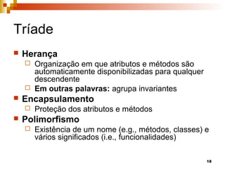 18
Tríade
 Herança
 Organização em que atributos e métodos são
automaticamente disponibilizadas para qualquer
descendente
 Em outras palavras: agrupa invariantes
 Encapsulamento
 Proteção dos atributos e métodos
 Polimorfismo
 Existência de um nome (e.g., métodos, classes) e
vários significados (i.e., funcionalidades)
 