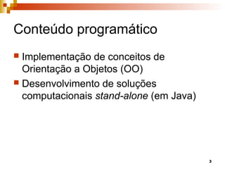3
Conteúdo programático
 Implementação de conceitos de
Orientação a Objetos (OO)
 Desenvolvimento de soluções
computacionais stand-alone (em Java)
 