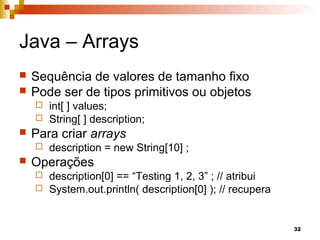 32
Java – Arrays
 Sequência de valores de tamanho fixo
 Pode ser de tipos primitivos ou objetos
 int[ ] values;
 String[ ] description;
 Para criar arrays
 description = new String[10] ;
 Operações
 description[0] == “Testing 1, 2, 3” ; // atribui
 System.out.println( description[0] ); // recupera
 