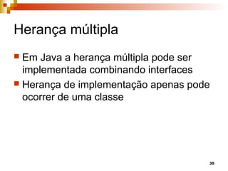 35
Herança múltipla
 Em Java a herança múltipla pode ser
implementada combinando interfaces
 Herança de implementação apenas pode
ocorrer de uma classe
 